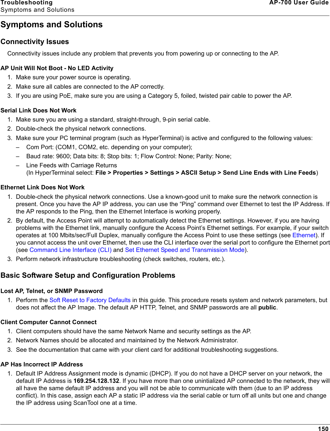 Troubleshooting AP-700 User GuideSymptoms and Solutions150Symptoms and SolutionsConnectivity IssuesConnectivity issues include any problem that prevents you from powering up or connecting to the AP.AP Unit Will Not Boot - No LED Activity1. Make sure your power source is operating.2. Make sure all cables are connected to the AP correctly.3. If you are using PoE, make sure you are using a Category 5, foiled, twisted pair cable to power the AP.Serial Link Does Not Work1. Make sure you are using a standard, straight-through, 9-pin serial cable. 2. Double-check the physical network connections.3. Make sure your PC terminal program (such as HyperTerminal) is active and configured to the following values: – Com Port: (COM1, COM2, etc. depending on your computer); – Baud rate: 9600; Data bits: 8; Stop bits: 1; Flow Control: None; Parity: None;– Line Feeds with Carriage Returns (In HyperTerminal select: File &gt; Properties &gt; Settings &gt; ASCII Setup &gt; Send Line Ends with Line Feeds)Ethernet Link Does Not Work1. Double-check the physical network connections. Use a known-good unit to make sure the network connection is present. Once you have the AP IP address, you can use the “Ping” command over Ethernet to test the IP Address. If the AP responds to the Ping, then the Ethernet Interface is working properly.2. By default, the Access Point will attempt to automatically detect the Ethernet settings. However, if you are having problems with the Ethernet link, manually configure the Access Point’s Ethernet settings. For example, if your switch operates at 100 Mbits/sec/Full Duplex, manually configure the Access Point to use these settings (see Ethernet). If you cannot access the unit over Ethernet, then use the CLI interface over the serial port to configure the Ethernet port (see Command Line Interface (CLI) and Set Ethernet Speed and Transmission Mode).3. Perform network infrastructure troubleshooting (check switches, routers, etc.).Basic Software Setup and Configuration ProblemsLost AP, Telnet, or SNMP Password1. Perform the Soft Reset to Factory Defaults in this guide. This procedure resets system and network parameters, but does not affect the AP Image. The default AP HTTP, Telnet, and SNMP passwords are all public.Client Computer Cannot Connect1. Client computers should have the same Network Name and security settings as the AP.2. Network Names should be allocated and maintained by the Network Administrator.3. See the documentation that came with your client card for additional troubleshooting suggestions. AP Has Incorrect IP Address1. Default IP Address Assignment mode is dynamic (DHCP). If you do not have a DHCP server on your network, the default IP Address is 169.254.128.132. If you have more than one unintialized AP connected to the network, they will all have the same default IP address and you will not be able to communicate with them (due to an IP address conflict). In this case, assign each AP a static IP address via the serial cable or turn off all units but one and change the IP address using ScanTool one at a time.