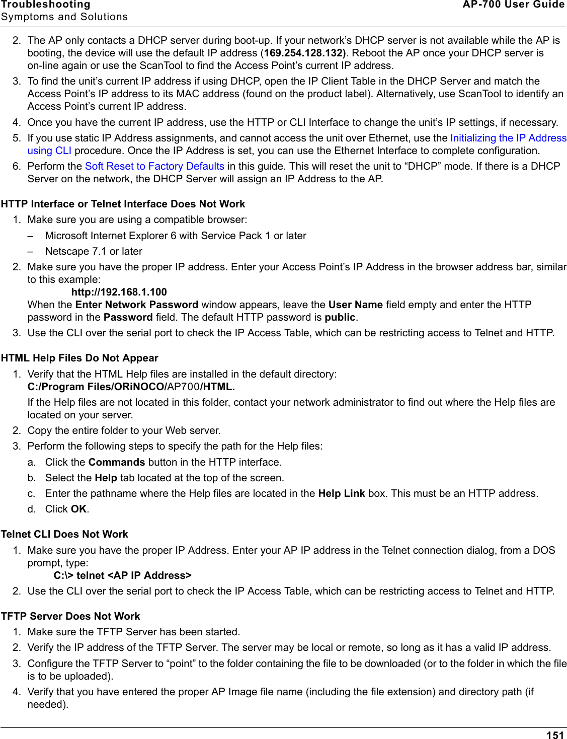 Troubleshooting AP-700 User GuideSymptoms and Solutions1512. The AP only contacts a DHCP server during boot-up. If your network’s DHCP server is not available while the AP is booting, the device will use the default IP address (169.254.128.132). Reboot the AP once your DHCP server is on-line again or use the ScanTool to find the Access Point’s current IP address.3. To find the unit’s current IP address if using DHCP, open the IP Client Table in the DHCP Server and match the Access Point’s IP address to its MAC address (found on the product label). Alternatively, use ScanTool to identify an Access Point’s current IP address.4. Once you have the current IP address, use the HTTP or CLI Interface to change the unit’s IP settings, if necessary.5. If you use static IP Address assignments, and cannot access the unit over Ethernet, use the Initializing the IP Address using CLI procedure. Once the IP Address is set, you can use the Ethernet Interface to complete configuration.6. Perform the Soft Reset to Factory Defaults in this guide. This will reset the unit to “DHCP” mode. If there is a DHCP Server on the network, the DHCP Server will assign an IP Address to the AP.HTTP Interface or Telnet Interface Does Not Work1. Make sure you are using a compatible browser: – Microsoft Internet Explorer 6 with Service Pack 1 or later– Netscape 7.1 or later2. Make sure you have the proper IP address. Enter your Access Point’s IP Address in the browser address bar, similar to this example:                http://192.168.1.100 When the Enter Network Password window appears, leave the User Name field empty and enter the HTTP password in the Password field. The default HTTP password is public.3. Use the CLI over the serial port to check the IP Access Table, which can be restricting access to Telnet and HTTP.HTML Help Files Do Not Appear1. Verify that the HTML Help files are installed in the default directory:C:/Program Files/ORiNOCO/AP700/HTML.If the Help files are not located in this folder, contact your network administrator to find out where the Help files are located on your server. 2. Copy the entire folder to your Web server. 3. Perform the following steps to specify the path for the Help files:a. Click the Commands button in the HTTP interface.b. Select the Help tab located at the top of the screen.c. Enter the pathname where the Help files are located in the Help Link box. This must be an HTTP address.d. Click OK.Telnet CLI Does Not Work1. Make sure you have the proper IP Address. Enter your AP IP address in the Telnet connection dialog, from a DOS prompt, type:         C:\&gt; telnet &lt;AP IP Address&gt;2. Use the CLI over the serial port to check the IP Access Table, which can be restricting access to Telnet and HTTP.TFTP Server Does Not Work1. Make sure the TFTP Server has been started.2. Verify the IP address of the TFTP Server. The server may be local or remote, so long as it has a valid IP address.3. Configure the TFTP Server to “point” to the folder containing the file to be downloaded (or to the folder in which the file is to be uploaded).4. Verify that you have entered the proper AP Image file name (including the file extension) and directory path (if needed).