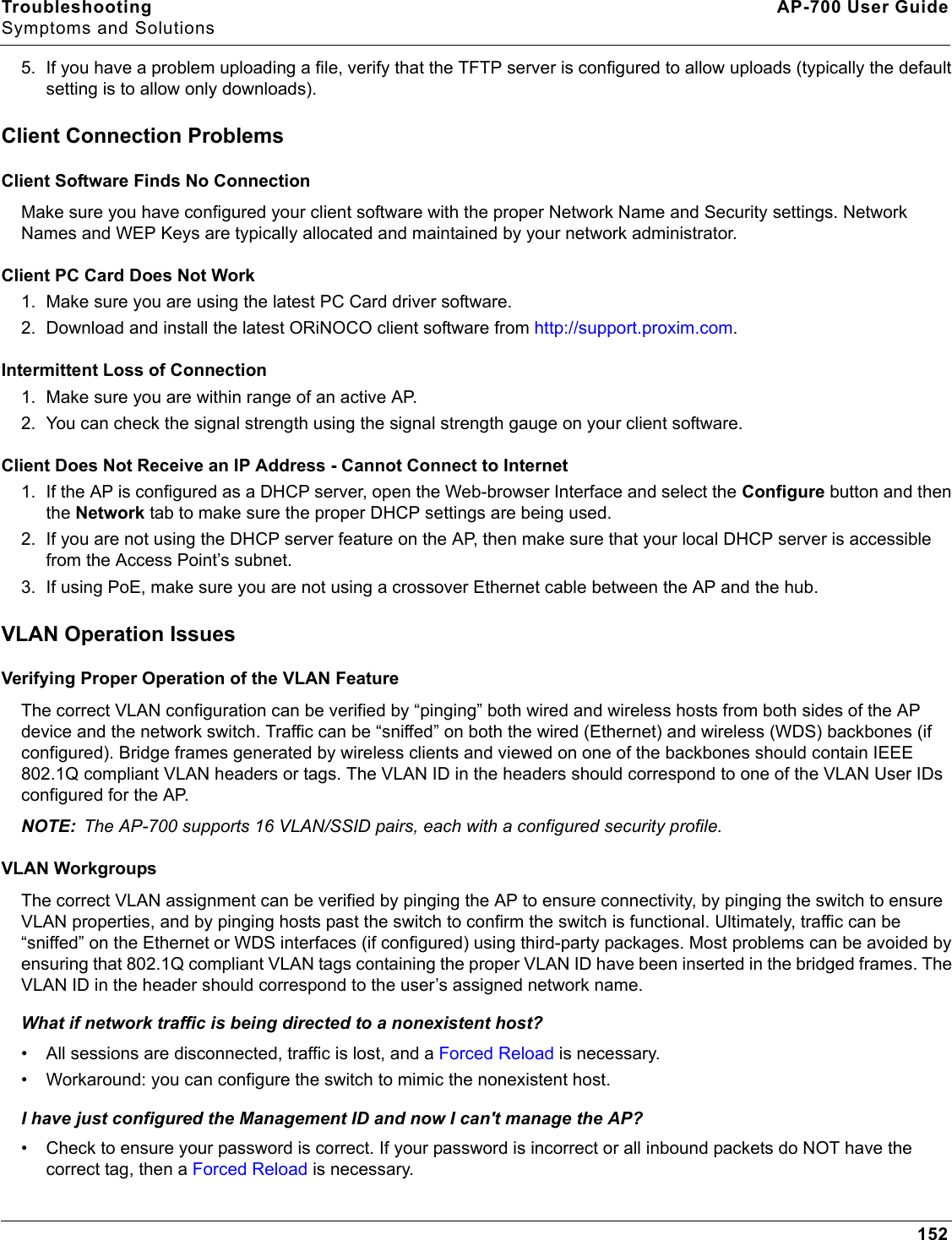 Troubleshooting AP-700 User GuideSymptoms and Solutions1525. If you have a problem uploading a file, verify that the TFTP server is configured to allow uploads (typically the default setting is to allow only downloads).Client Connection ProblemsClient Software Finds No ConnectionMake sure you have configured your client software with the proper Network Name and Security settings. Network Names and WEP Keys are typically allocated and maintained by your network administrator.Client PC Card Does Not Work1. Make sure you are using the latest PC Card driver software. 2. Download and install the latest ORiNOCO client software from http://support.proxim.com.Intermittent Loss of Connection1. Make sure you are within range of an active AP. 2. You can check the signal strength using the signal strength gauge on your client software. Client Does Not Receive an IP Address - Cannot Connect to Internet1. If the AP is configured as a DHCP server, open the Web-browser Interface and select the Configure button and then the Network tab to make sure the proper DHCP settings are being used.2. If you are not using the DHCP server feature on the AP, then make sure that your local DHCP server is accessible from the Access Point’s subnet.3. If using PoE, make sure you are not using a crossover Ethernet cable between the AP and the hub.VLAN Operation IssuesVerifying Proper Operation of the VLAN FeatureThe correct VLAN configuration can be verified by “pinging” both wired and wireless hosts from both sides of the AP device and the network switch. Traffic can be “sniffed” on both the wired (Ethernet) and wireless (WDS) backbones (if configured). Bridge frames generated by wireless clients and viewed on one of the backbones should contain IEEE 802.1Q compliant VLAN headers or tags. The VLAN ID in the headers should correspond to one of the VLAN User IDs configured for the AP. NOTE: The AP-700 supports 16 VLAN/SSID pairs, each with a configured security profile.VLAN WorkgroupsThe correct VLAN assignment can be verified by pinging the AP to ensure connectivity, by pinging the switch to ensure VLAN properties, and by pinging hosts past the switch to confirm the switch is functional. Ultimately, traffic can be “sniffed” on the Ethernet or WDS interfaces (if configured) using third-party packages. Most problems can be avoided by ensuring that 802.1Q compliant VLAN tags containing the proper VLAN ID have been inserted in the bridged frames. The VLAN ID in the header should correspond to the user’s assigned network name.What if network traffic is being directed to a nonexistent host?• All sessions are disconnected, traffic is lost, and a Forced Reload is necessary. • Workaround: you can configure the switch to mimic the nonexistent host.I have just configured the Management ID and now I can&apos;t manage the AP?• Check to ensure your password is correct. If your password is incorrect or all inbound packets do NOT have the correct tag, then a Forced Reload is necessary. 