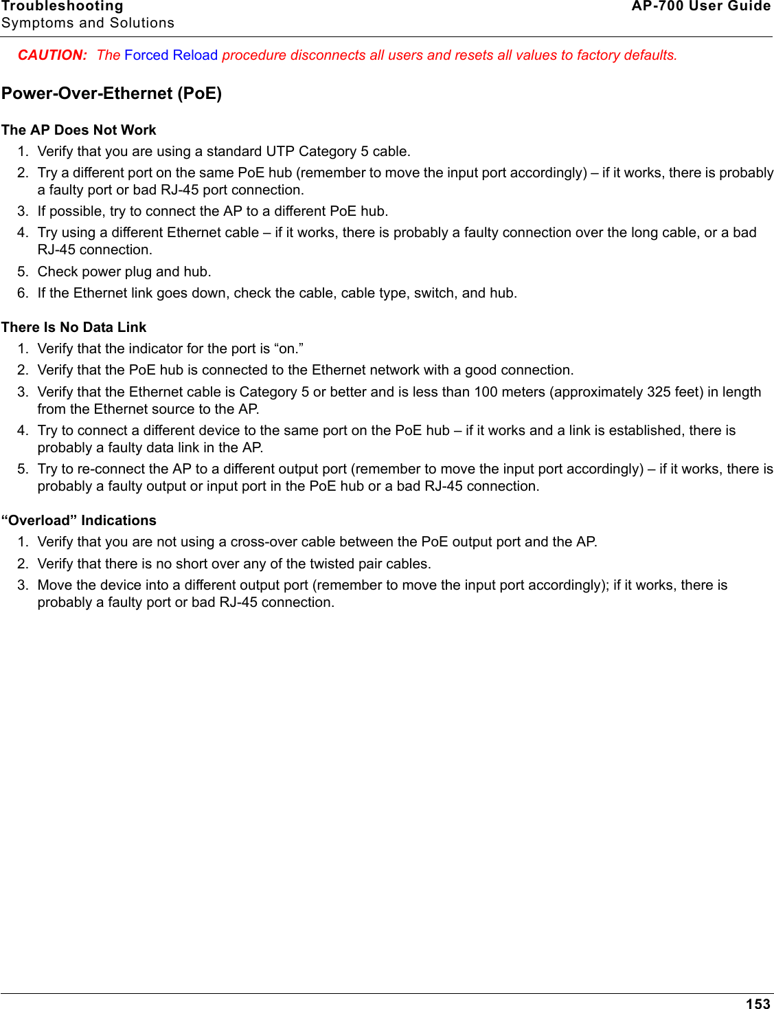 Troubleshooting AP-700 User GuideSymptoms and Solutions153CAUTION: The Forced Reload procedure disconnects all users and resets all values to factory defaults.Power-Over-Ethernet (PoE)The AP Does Not Work1. Verify that you are using a standard UTP Category 5 cable.2. Try a different port on the same PoE hub (remember to move the input port accordingly) – if it works, there is probably a faulty port or bad RJ-45 port connection.3. If possible, try to connect the AP to a different PoE hub.4. Try using a different Ethernet cable – if it works, there is probably a faulty connection over the long cable, or a bad RJ-45 connection.5. Check power plug and hub.6. If the Ethernet link goes down, check the cable, cable type, switch, and hub.There Is No Data Link 1. Verify that the indicator for the port is “on.”2. Verify that the PoE hub is connected to the Ethernet network with a good connection.3. Verify that the Ethernet cable is Category 5 or better and is less than 100 meters (approximately 325 feet) in length from the Ethernet source to the AP.4. Try to connect a different device to the same port on the PoE hub – if it works and a link is established, there is probably a faulty data link in the AP.5. Try to re-connect the AP to a different output port (remember to move the input port accordingly) – if it works, there is probably a faulty output or input port in the PoE hub or a bad RJ-45 connection.“Overload” Indications1. Verify that you are not using a cross-over cable between the PoE output port and the AP.2. Verify that there is no short over any of the twisted pair cables.3. Move the device into a different output port (remember to move the input port accordingly); if it works, there is probably a faulty port or bad RJ-45 connection.