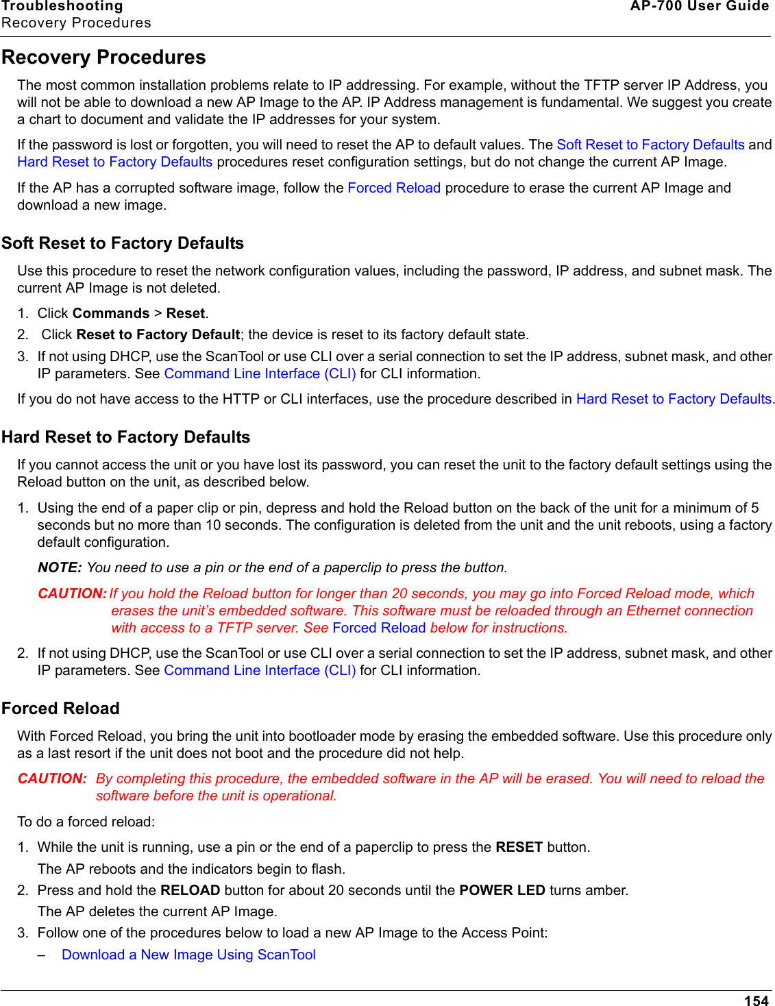 Troubleshooting AP-700 User GuideRecovery Procedures154Recovery ProceduresThe most common installation problems relate to IP addressing. For example, without the TFTP server IP Address, you will not be able to download a new AP Image to the AP. IP Address management is fundamental. We suggest you create a chart to document and validate the IP addresses for your system.If the password is lost or forgotten, you will need to reset the AP to default values. The Soft Reset to Factory Defaults and Hard Reset to Factory Defaults procedures reset configuration settings, but do not change the current AP Image. If the AP has a corrupted software image, follow the Forced Reload procedure to erase the current AP Image and download a new image.Soft Reset to Factory DefaultsUse this procedure to reset the network configuration values, including the password, IP address, and subnet mask. The current AP Image is not deleted. 1. Click Commands &gt; Reset.2.  Click Reset to Factory Default; the device is reset to its factory default state.3. If not using DHCP, use the ScanTool or use CLI over a serial connection to set the IP address, subnet mask, and other IP parameters. See Command Line Interface (CLI) for CLI information. If you do not have access to the HTTP or CLI interfaces, use the procedure described in Hard Reset to Factory Defaults.Hard Reset to Factory DefaultsIf you cannot access the unit or you have lost its password, you can reset the unit to the factory default settings using the Reload button on the unit, as described below. 1. Using the end of a paper clip or pin, depress and hold the Reload button on the back of the unit for a minimum of 5 seconds but no more than 10 seconds. The configuration is deleted from the unit and the unit reboots, using a factory default configuration.NOTE: You need to use a pin or the end of a paperclip to press the button.CAUTION: If you hold the Reload button for longer than 20 seconds, you may go into Forced Reload mode, which erases the unit’s embedded software. This software must be reloaded through an Ethernet connection with access to a TFTP server. See Forced Reload below for instructions.2. If not using DHCP, use the ScanTool or use CLI over a serial connection to set the IP address, subnet mask, and other IP parameters. See Command Line Interface (CLI) for CLI information. Forced ReloadWith Forced Reload, you bring the unit into bootloader mode by erasing the embedded software. Use this procedure only as a last resort if the unit does not boot and the procedure did not help.CAUTION: By completing this procedure, the embedded software in the AP will be erased. You will need to reload the software before the unit is operational.To do a forced reload:1. While the unit is running, use a pin or the end of a paperclip to press the RESET button.The AP reboots and the indicators begin to flash.2. Press and hold the RELOAD button for about 20 seconds until the POWER LED turns amber. The AP deletes the current AP Image.3. Follow one of the procedures below to load a new AP Image to the Access Point:–Download a New Image Using ScanTool