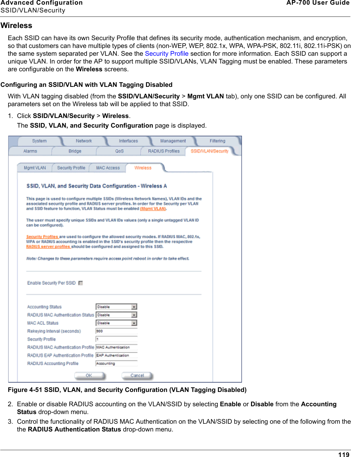 Advanced Configuration AP-700 User GuideSSID/VLAN/Security119WirelessEach SSID can have its own Security Profile that defines its security mode, authentication mechanism, and encryption, so that customers can have multiple types of clients (non-WEP, WEP, 802.1x, WPA, WPA-PSK, 802.11i, 802.11i-PSK) on the same system separated per VLAN. See the Security Profile section for more information. Each SSID can support a unique VLAN. In order for the AP to support multiple SSID/VLANs, VLAN Tagging must be enabled. These parameters are configurable on the Wireless screens.Configuring an SSID/VLAN with VLAN Tagging DisabledWith VLAN tagging disabled (from the SSID/VLAN/Security &gt; Mgmt VLAN tab), only one SSID can be configured. All parameters set on the Wireless tab will be applied to that SSID.1. Click SSID/VLAN/Security &gt; Wireless. The SSID, VLAN, and Security Configuration page is displayed. Figure 4-51 SSID, VLAN, and Security Configuration (VLAN Tagging Disabled)2. Enable or disable RADIUS accounting on the VLAN/SSID by selecting Enable or Disable from the Accounting Status drop-down menu.3. Control the functionality of RADIUS MAC Authentication on the VLAN/SSID by selecting one of the following from the the RADIUS Authentication Status drop-down menu.