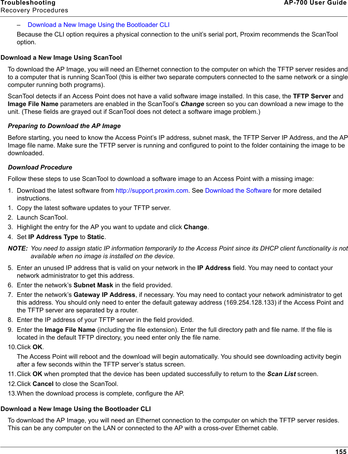 Troubleshooting AP-700 User GuideRecovery Procedures155–Download a New Image Using the Bootloader CLIBecause the CLI option requires a physical connection to the unit’s serial port, Proxim recommends the ScanTool option.Download a New Image Using ScanToolTo download the AP Image, you will need an Ethernet connection to the computer on which the TFTP server resides and to a computer that is running ScanTool (this is either two separate computers connected to the same network or a single computer running both programs).ScanTool detects if an Access Point does not have a valid software image installed. In this case, the TFTP Server and Image File Name parameters are enabled in the ScanTool’s Change screen so you can download a new image to the unit. (These fields are grayed out if ScanTool does not detect a software image problem.) Preparing to Download the AP ImageBefore starting, you need to know the Access Point’s IP address, subnet mask, the TFTP Server IP Address, and the AP Image file name. Make sure the TFTP server is running and configured to point to the folder containing the image to be downloaded.Download ProcedureFollow these steps to use ScanTool to download a software image to an Access Point with a missing image:1. Download the latest software from http://support.proxim.com. See Download the Software for more detailed instructions.1. Copy the latest software updates to your TFTP server.2. Launch ScanTool.3. Highlight the entry for the AP you want to update and click Change.4. Set IP Address Type to Static. NOTE: You need to assign static IP information temporarily to the Access Point since its DHCP client functionality is not available when no image is installed on the device.5. Enter an unused IP address that is valid on your network in the IP Address field. You may need to contact your network administrator to get this address.6. Enter the network’s Subnet Mask in the field provided.7. Enter the network’s Gateway IP Address, if necessary. You may need to contact your network administrator to get this address. You should only need to enter the default gateway address (169.254.128.133) if the Access Point and the TFTP server are separated by a router.8. Enter the IP address of your TFTP server in the field provided.9. Enter the Image File Name (including the file extension). Enter the full directory path and file name. If the file is located in the default TFTP directory, you need enter only the file name.10.Click OK.The Access Point will reboot and the download will begin automatically. You should see downloading activity begin after a few seconds within the TFTP server’s status screen.11.Click OK when prompted that the device has been updated successfully to return to the Scan List screen.12.Click Cancel to close the ScanTool.13.When the download process is complete, configure the AP. Download a New Image Using the Bootloader CLITo download the AP Image, you will need an Ethernet connection to the computer on which the TFTP server resides. This can be any computer on the LAN or connected to the AP with a cross-over Ethernet cable.