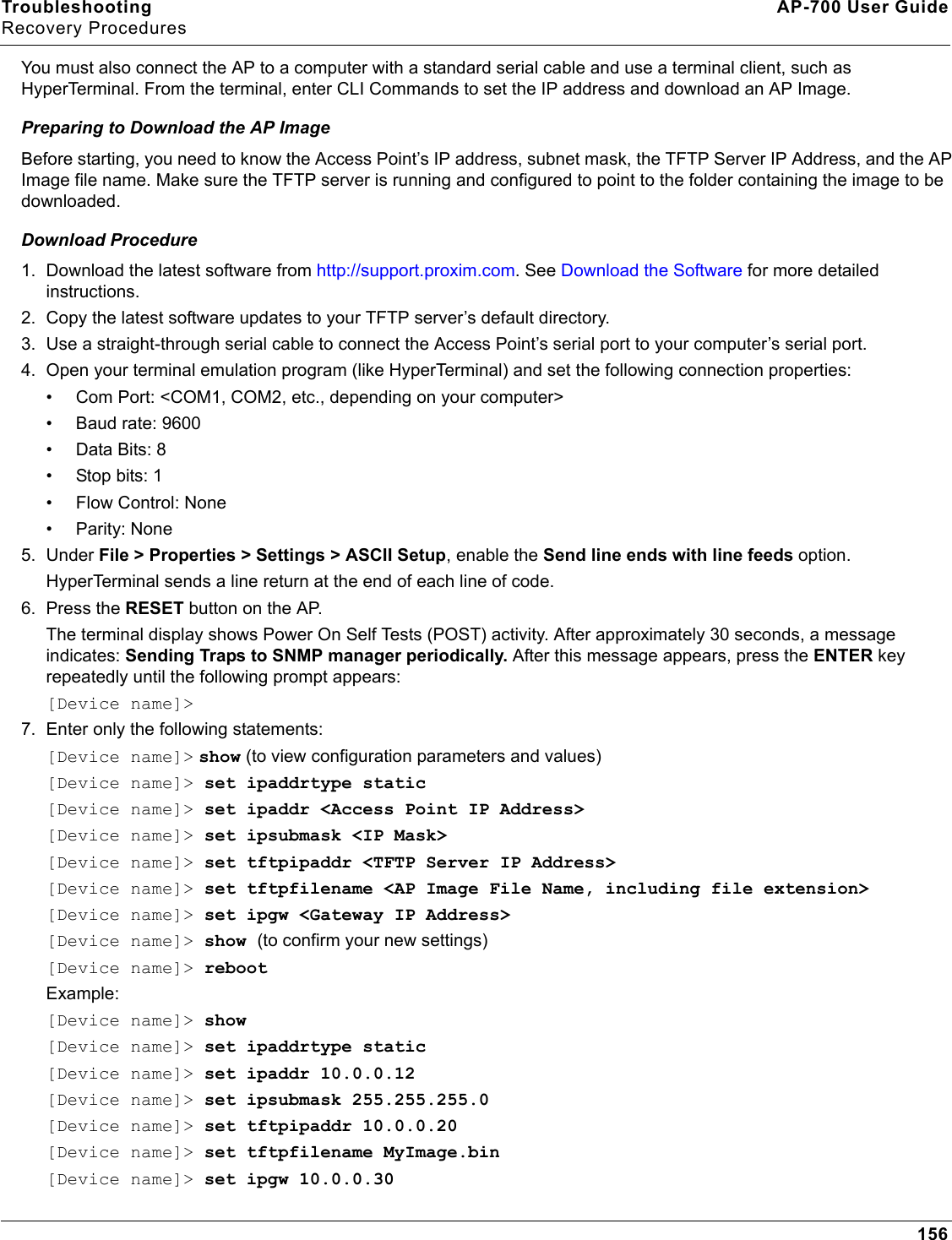 Troubleshooting AP-700 User GuideRecovery Procedures156You must also connect the AP to a computer with a standard serial cable and use a terminal client, such as HyperTerminal. From the terminal, enter CLI Commands to set the IP address and download an AP Image.Preparing to Download the AP ImageBefore starting, you need to know the Access Point’s IP address, subnet mask, the TFTP Server IP Address, and the AP Image file name. Make sure the TFTP server is running and configured to point to the folder containing the image to be downloaded.Download Procedure1. Download the latest software from http://support.proxim.com. See Download the Software for more detailed instructions. 2. Copy the latest software updates to your TFTP server’s default directory.3. Use a straight-through serial cable to connect the Access Point’s serial port to your computer’s serial port.4. Open your terminal emulation program (like HyperTerminal) and set the following connection properties:• Com Port: &lt;COM1, COM2, etc., depending on your computer&gt;• Baud rate: 9600•Data Bits: 8• Stop bits: 1• Flow Control: None• Parity: None5. Under File &gt; Properties &gt; Settings &gt; ASCII Setup, enable the Send line ends with line feeds option. HyperTerminal sends a line return at the end of each line of code.6. Press the RESET button on the AP. The terminal display shows Power On Self Tests (POST) activity. After approximately 30 seconds, a message indicates: Sending Traps to SNMP manager periodically. After this message appears, press the ENTER key repeatedly until the following prompt appears:[Device name]&gt; 7. Enter only the following statements:[Device name]&gt; show (to view configuration parameters and values)[Device name]&gt; set ipaddrtype static[Device name]&gt; set ipaddr &lt;Access Point IP Address&gt;[Device name]&gt; set ipsubmask &lt;IP Mask&gt;[Device name]&gt; set tftpipaddr &lt;TFTP Server IP Address&gt;[Device name]&gt; set tftpfilename &lt;AP Image File Name, including file extension&gt;[Device name]&gt; set ipgw &lt;Gateway IP Address&gt;[Device name]&gt; show (to confirm your new settings)[Device name]&gt; rebootExample: [Device name]&gt; show[Device name]&gt; set ipaddrtype static[Device name]&gt; set ipaddr 10.0.0.12[Device name]&gt; set ipsubmask 255.255.255.0[Device name]&gt; set tftpipaddr 10.0.0.20[Device name]&gt; set tftpfilename MyImage.bin[Device name]&gt; set ipgw 10.0.0.30