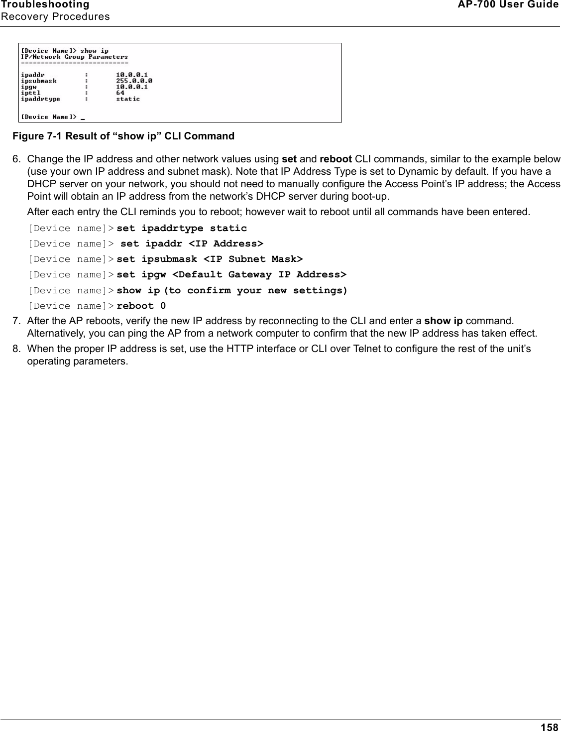 Troubleshooting AP-700 User GuideRecovery Procedures158Figure 7-1 Result of “show ip” CLI Command6. Change the IP address and other network values using set and reboot CLI commands, similar to the example below (use your own IP address and subnet mask). Note that IP Address Type is set to Dynamic by default. If you have a DHCP server on your network, you should not need to manually configure the Access Point’s IP address; the Access Point will obtain an IP address from the network’s DHCP server during boot-up.After each entry the CLI reminds you to reboot; however wait to reboot until all commands have been entered. [Device name]&gt; set ipaddrtype static[Device name]&gt; set ipaddr &lt;IP Address&gt;[Device name]&gt; set ipsubmask &lt;IP Subnet Mask&gt;[Device name]&gt; set ipgw &lt;Default Gateway IP Address&gt;[Device name]&gt; show ip (to confirm your new settings)[Device name]&gt; reboot 07. After the AP reboots, verify the new IP address by reconnecting to the CLI and enter a show ip command. Alternatively, you can ping the AP from a network computer to confirm that the new IP address has taken effect.8. When the proper IP address is set, use the HTTP interface or CLI over Telnet to configure the rest of the unit’s operating parameters.