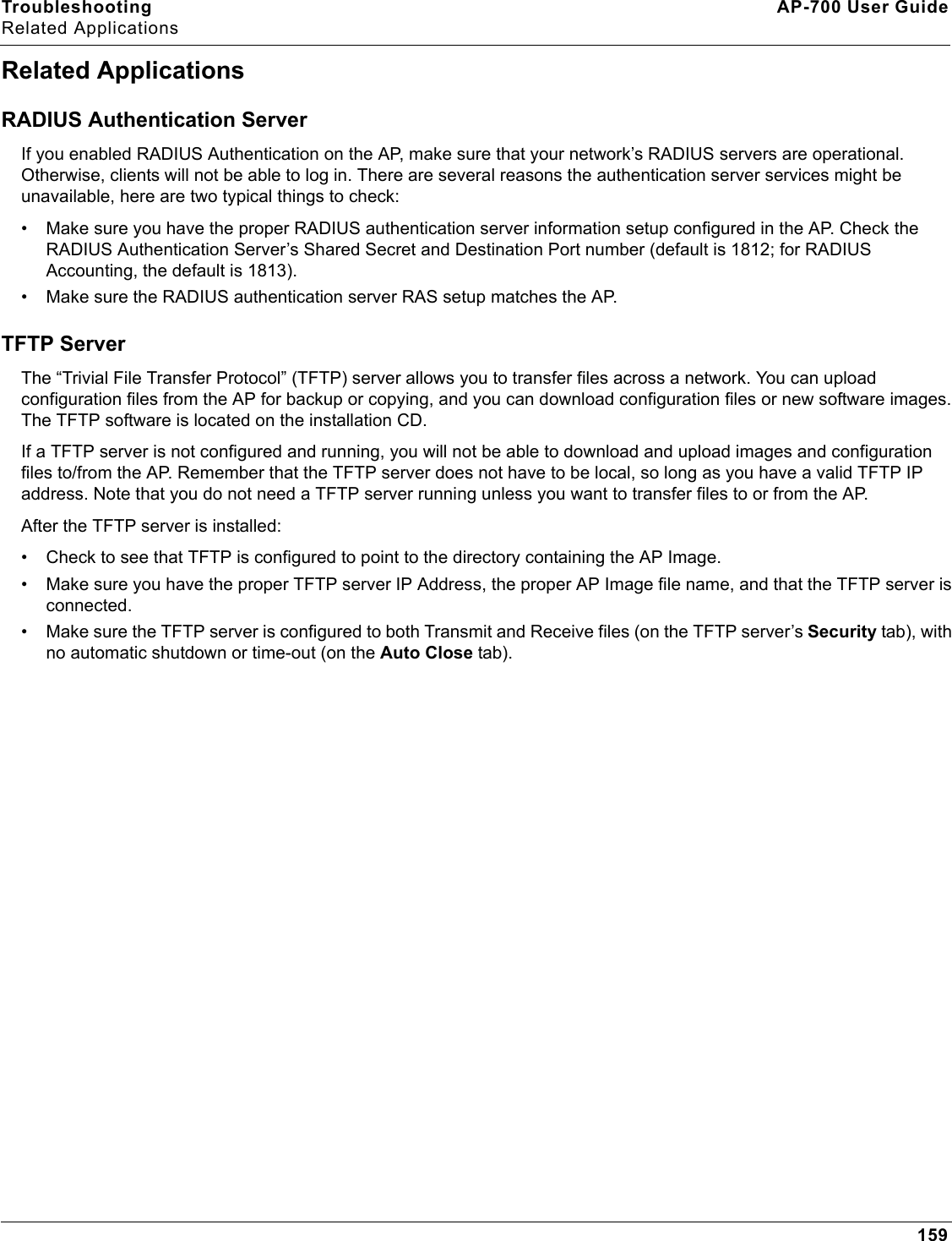 Troubleshooting AP-700 User GuideRelated Applications159Related ApplicationsRADIUS Authentication ServerIf you enabled RADIUS Authentication on the AP, make sure that your network’s RADIUS servers are operational. Otherwise, clients will not be able to log in. There are several reasons the authentication server services might be unavailable, here are two typical things to check:• Make sure you have the proper RADIUS authentication server information setup configured in the AP. Check the RADIUS Authentication Server’s Shared Secret and Destination Port number (default is 1812; for RADIUS Accounting, the default is 1813).• Make sure the RADIUS authentication server RAS setup matches the AP.TFTP ServerThe “Trivial File Transfer Protocol” (TFTP) server allows you to transfer files across a network. You can upload configuration files from the AP for backup or copying, and you can download configuration files or new software images. The TFTP software is located on the installation CD. If a TFTP server is not configured and running, you will not be able to download and upload images and configuration files to/from the AP. Remember that the TFTP server does not have to be local, so long as you have a valid TFTP IP address. Note that you do not need a TFTP server running unless you want to transfer files to or from the AP.After the TFTP server is installed:• Check to see that TFTP is configured to point to the directory containing the AP Image.• Make sure you have the proper TFTP server IP Address, the proper AP Image file name, and that the TFTP server is connected.• Make sure the TFTP server is configured to both Transmit and Receive files (on the TFTP server’s Security tab), with no automatic shutdown or time-out (on the Auto Close tab).