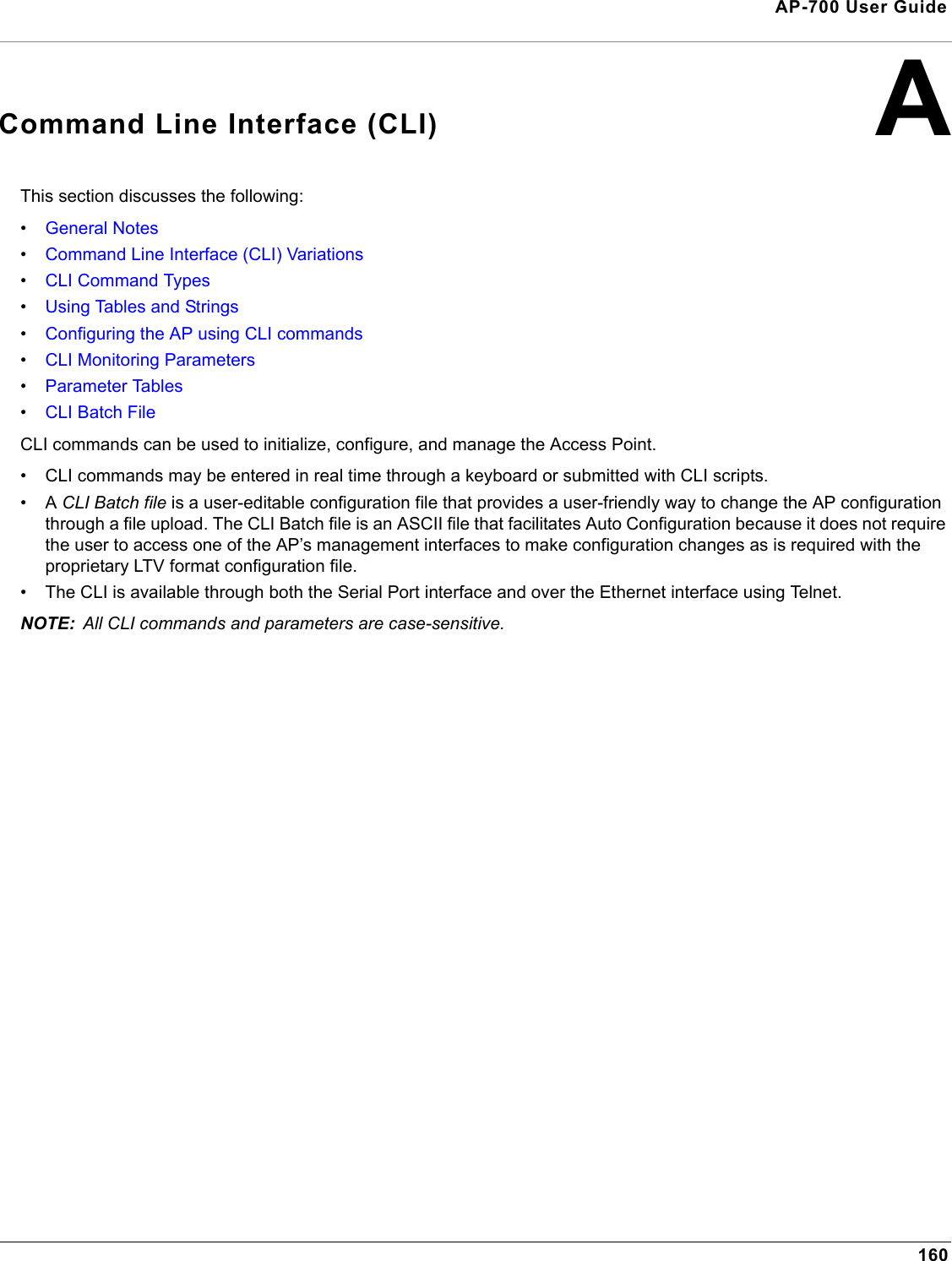 160AP-700 User GuideACommand Line Interface (CLI)This section discusses the following:•General Notes•Command Line Interface (CLI) Variations•CLI Command Types•Using Tables and Strings•Configuring the AP using CLI commands•CLI Monitoring Parameters•Parameter Tables•CLI Batch FileCLI commands can be used to initialize, configure, and manage the Access Point.• CLI commands may be entered in real time through a keyboard or submitted with CLI scripts.•A CLI Batch file is a user-editable configuration file that provides a user-friendly way to change the AP configuration through a file upload. The CLI Batch file is an ASCII file that facilitates Auto Configuration because it does not require the user to access one of the AP’s management interfaces to make configuration changes as is required with the proprietary LTV format configuration file. • The CLI is available through both the Serial Port interface and over the Ethernet interface using Telnet. NOTE: All CLI commands and parameters are case-sensitive.