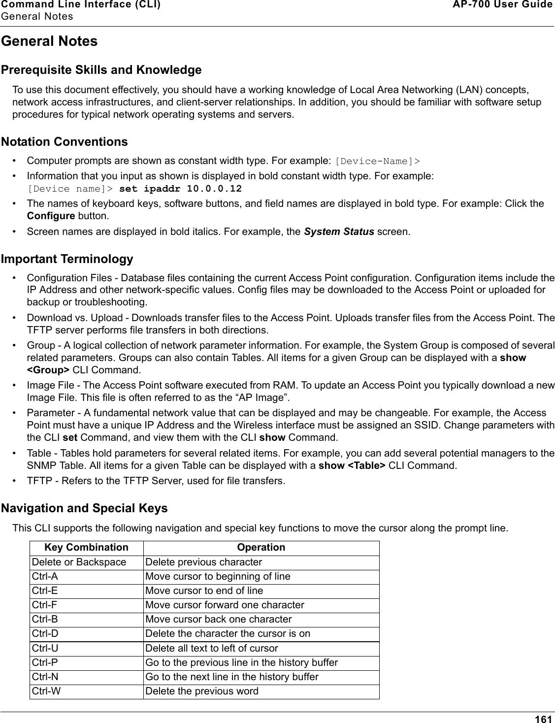 Command Line Interface (CLI) AP-700 User GuideGeneral Notes161General NotesPrerequisite Skills and KnowledgeTo use this document effectively, you should have a working knowledge of Local Area Networking (LAN) concepts, network access infrastructures, and client-server relationships. In addition, you should be familiar with software setup procedures for typical network operating systems and servers.Notation Conventions• Computer prompts are shown as constant width type. For example: [Device-Name]&gt;• Information that you input as shown is displayed in bold constant width type. For example: [Device name]&gt; set ipaddr 10.0.0.12• The names of keyboard keys, software buttons, and field names are displayed in bold type. For example: Click the Configure button.• Screen names are displayed in bold italics. For example, the System Status screen.Important Terminology• Configuration Files - Database files containing the current Access Point configuration. Configuration items include the IP Address and other network-specific values. Config files may be downloaded to the Access Point or uploaded for backup or troubleshooting.• Download vs. Upload - Downloads transfer files to the Access Point. Uploads transfer files from the Access Point. The TFTP server performs file transfers in both directions.• Group - A logical collection of network parameter information. For example, the System Group is composed of several related parameters. Groups can also contain Tables. All items for a given Group can be displayed with a show &lt;Group&gt; CLI Command.• Image File - The Access Point software executed from RAM. To update an Access Point you typically download a new Image File. This file is often referred to as the “AP Image”.• Parameter - A fundamental network value that can be displayed and may be changeable. For example, the Access Point must have a unique IP Address and the Wireless interface must be assigned an SSID. Change parameters with the CLI set Command, and view them with the CLI show Command.• Table - Tables hold parameters for several related items. For example, you can add several potential managers to the SNMP Table. All items for a given Table can be displayed with a show &lt;Table&gt; CLI Command.• TFTP - Refers to the TFTP Server, used for file transfers. Navigation and Special KeysThis CLI supports the following navigation and special key functions to move the cursor along the prompt line.Key Combination OperationDelete or Backspace Delete previous characterCtrl-A Move cursor to beginning of lineCtrl-E Move cursor to end of lineCtrl-F Move cursor forward one characterCtrl-B Move cursor back one characterCtrl-D Delete the character the cursor is onCtrl-U Delete all text to left of cursorCtrl-P Go to the previous line in the history bufferCtrl-N Go to the next line in the history bufferCtrl-W Delete the previous word