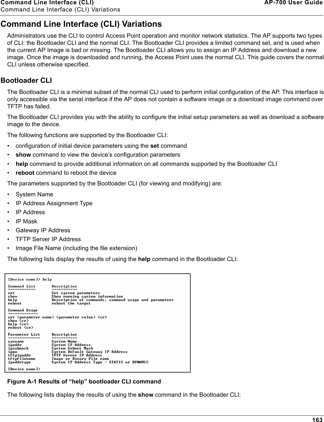 Command Line Interface (CLI) AP-700 User GuideCommand Line Interface (CLI) Variations163Command Line Interface (CLI) VariationsAdministrators use the CLI to control Access Point operation and monitor network statistics. The AP supports two types of CLI: the Bootloader CLI and the normal CLI. The Bootloader CLI provides a limited command set, and is used when the current AP Image is bad or missing. The Bootloader CLI allows you to assign an IP Address and download a new image. Once the image is downloaded and running, the Access Point uses the normal CLI. This guide covers the normal CLI unless otherwise specified.Bootloader CLIThe Bootloader CLI is a minimal subset of the normal CLI used to perform initial configuration of the AP. This interface is only accessible via the serial interface if the AP does not contain a software image or a download image command over TFTP has failed.The Bootloader CLI provides you with the ability to configure the initial setup parameters as well as download a software image to the device. The following functions are supported by the Bootloader CLI:• configuration of initial device parameters using the set command•show command to view the device’s configuration parameters•help command to provide additional information on all commands supported by the Bootloader CLI•reboot command to reboot the deviceThe parameters supported by the Bootloader CLI (for viewing and modifying) are:• System Name• IP Address Assignment Type• IP Address•IP Mask• Gateway IP Address• TFTP Server IP Address• Image File Name (including the file extension)The following lists display the results of using the help command in the Bootloader CLI:Figure A-1 Results of “help” bootloader CLI commandThe following lists display the results of using the show command in the Bootloader CLI: