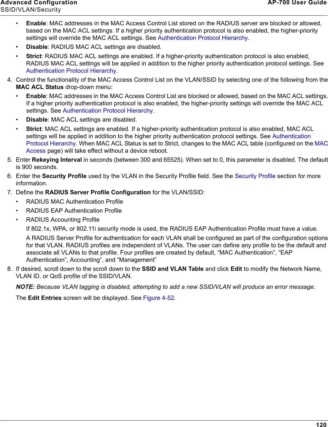 Advanced Configuration AP-700 User GuideSSID/VLAN/Security120•Enable: MAC addresses in the MAC Access Control List stored on the RADIUS server are blocked or allowed, based on the MAC ACL settings. If a higher priority authentication protocol is also enabled, the higher-priority settings will override the MAC ACL settings. See Authentication Protocol Hierarchy.•Disable: RADIUS MAC ACL settings are disabled.•Strict: RADIUS MAC ACL settings are enabled. If a higher-priority authentication protocol is also enabled, RADIUS MAC ACL settings will be applied in addition to the higher priority authentication protocol settings. See Authentication Protocol Hierarchy. 4. Control the functionality of the MAC Access Control List on the VLAN/SSID by selecting one of the following from the MAC ACL Status drop-down menu:•Enable: MAC addresses in the MAC Access Control List are blocked or allowed, based on the MAC ACL settings. If a higher priority authentication protocol is also enabled, the higher-priority settings will override the MAC ACL settings. See Authentication Protocol Hierarchy.•Disable: MAC ACL settings are disabled.•Strict: MAC ACL settings are enabled. If a higher-priority authentication protocol is also enabled, MAC ACL settings will be applied in addition to the higher priority authentication protocol settings. See Authentication Protocol Hierarchy. When MAC ACL Status is set to Strict, changes to the MAC ACL table (configured on the MAC Access page) will take effect without a device reboot.5. Enter Rekeying Interval in seconds (between 300 and 65525). When set to 0, this parameter is disabled. The default is 900 seconds.6. Enter the Security Profile used by the VLAN in the Security Profile field. See the Security Profile section for more information.7. Define the RADIUS Server Profile Configuration for the VLAN/SSID:• RADIUS MAC Authentication Profile• RADIUS EAP Authentication Profile• RADIUS Accounting ProfileIf 802.1x, WPA, or 802.11i security mode is used, the RADIUS EAP Authentication Profile must have a value.A RADIUS Server Profile for authentication for each VLAN shall be configured as part of the configuration options for that VLAN. RADIUS profiles are independent of VLANs. The user can define any profile to be the default and associate all VLANs to that profile. Four profiles are created by default, “MAC Authentication”, “EAP Authentication”, Accounting”, and “Management”8. If desired, scroll down to the scroll down to the SSID and VLAN Table and click Edit to modify the Network Name, VLAN ID, or QoS profile of the SSID/VLAN. NOTE: Because VLAN tagging is disabled, attempting to add a new SSID/VLAN will produce an error message.The Edit Entries screen will be displayed. See Figure 4-52.