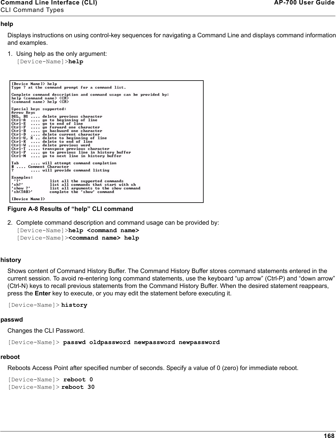 Command Line Interface (CLI) AP-700 User GuideCLI Command Types168helpDisplays instructions on using control-key sequences for navigating a Command Line and displays command information and examples.1. Using help as the only argument:[Device-Name]&gt;helpFigure A-8 Results of “help” CLI command2. Complete command description and command usage can be provided by:[Device-Name]&gt;help &lt;command name&gt;[Device-Name]&gt;&lt;command name&gt; helphistory Shows content of Command History Buffer. The Command History Buffer stores command statements entered in the current session. To avoid re-entering long command statements, use the keyboard “up arrow” (Ctrl-P) and “down arrow” (Ctrl-N) keys to recall previous statements from the Command History Buffer. When the desired statement reappears, press the Enter key to execute, or you may edit the statement before executing it.[Device-Name]&gt; historypasswd Changes the CLI Password. [Device-Name]&gt; passwd oldpassword newpassword newpasswordreboot Reboots Access Point after specified number of seconds. Specify a value of 0 (zero) for immediate reboot.[Device-Name]&gt; reboot 0[Device-Name]&gt; reboot 30