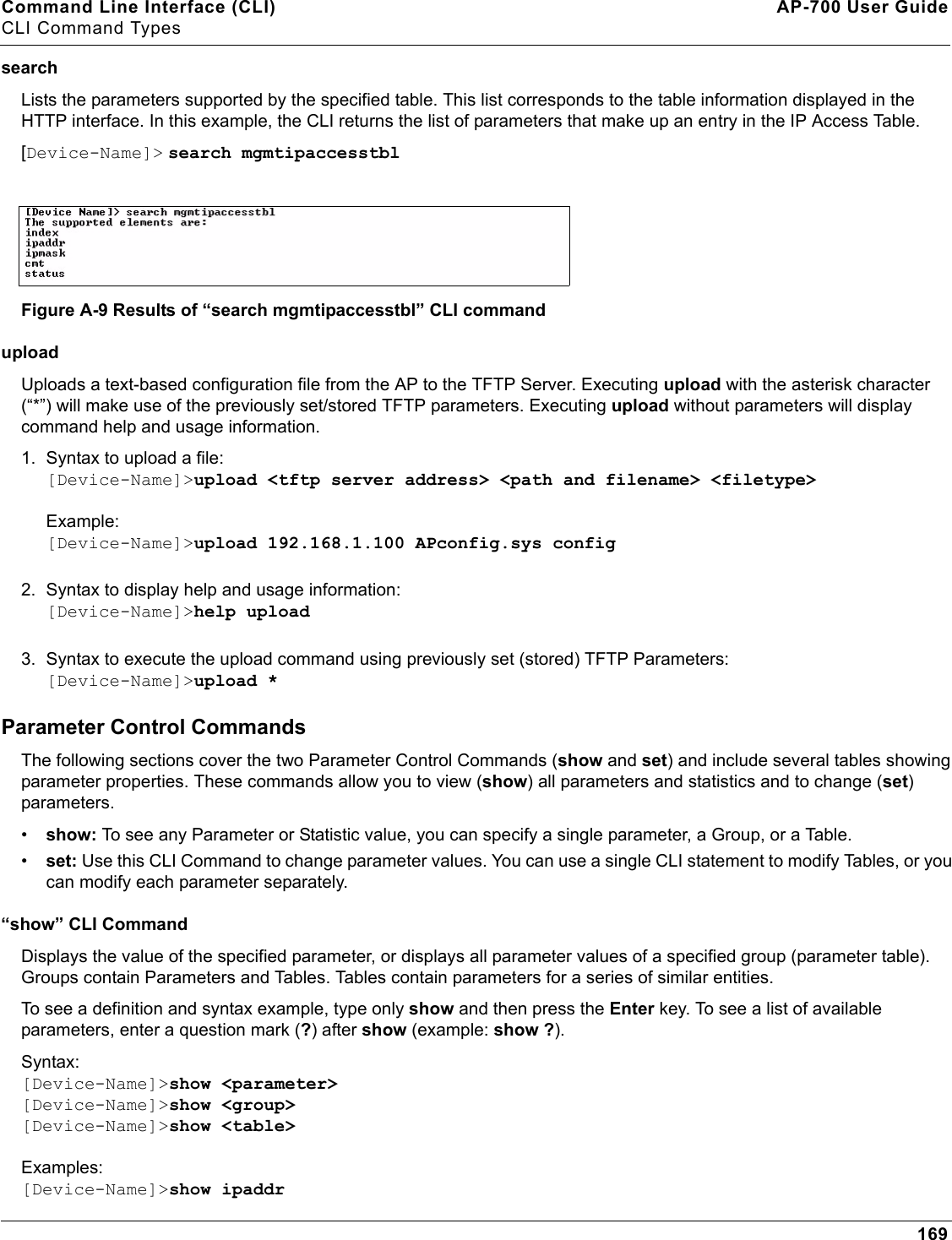 Command Line Interface (CLI) AP-700 User GuideCLI Command Types169search Lists the parameters supported by the specified table. This list corresponds to the table information displayed in the HTTP interface. In this example, the CLI returns the list of parameters that make up an entry in the IP Access Table. [Device-Name]&gt; search mgmtipaccesstblFigure A-9 Results of “search mgmtipaccesstbl” CLI commanduploadUploads a text-based configuration file from the AP to the TFTP Server. Executing upload with the asterisk character (“*”) will make use of the previously set/stored TFTP parameters. Executing upload without parameters will display command help and usage information. 1. Syntax to upload a file:[Device-Name]&gt;upload &lt;tftp server address&gt; &lt;path and filename&gt; &lt;filetype&gt;Example:[Device-Name]&gt;upload 192.168.1.100 APconfig.sys config2. Syntax to display help and usage information:[Device-Name]&gt;help upload3. Syntax to execute the upload command using previously set (stored) TFTP Parameters:[Device-Name]&gt;upload *Parameter Control CommandsThe following sections cover the two Parameter Control Commands (show and set) and include several tables showing parameter properties. These commands allow you to view (show) all parameters and statistics and to change (set) parameters. •show: To see any Parameter or Statistic value, you can specify a single parameter, a Group, or a Table. •set: Use this CLI Command to change parameter values. You can use a single CLI statement to modify Tables, or you can modify each parameter separately. “show” CLI CommandDisplays the value of the specified parameter, or displays all parameter values of a specified group (parameter table). Groups contain Parameters and Tables. Tables contain parameters for a series of similar entities.To see a definition and syntax example, type only show and then press the Enter key. To see a list of available parameters, enter a question mark (?) after show (example: show ?). Syntax:[Device-Name]&gt;show &lt;parameter&gt;[Device-Name]&gt;show &lt;group&gt;[Device-Name]&gt;show &lt;table&gt;Examples:[Device-Name]&gt;show ipaddr