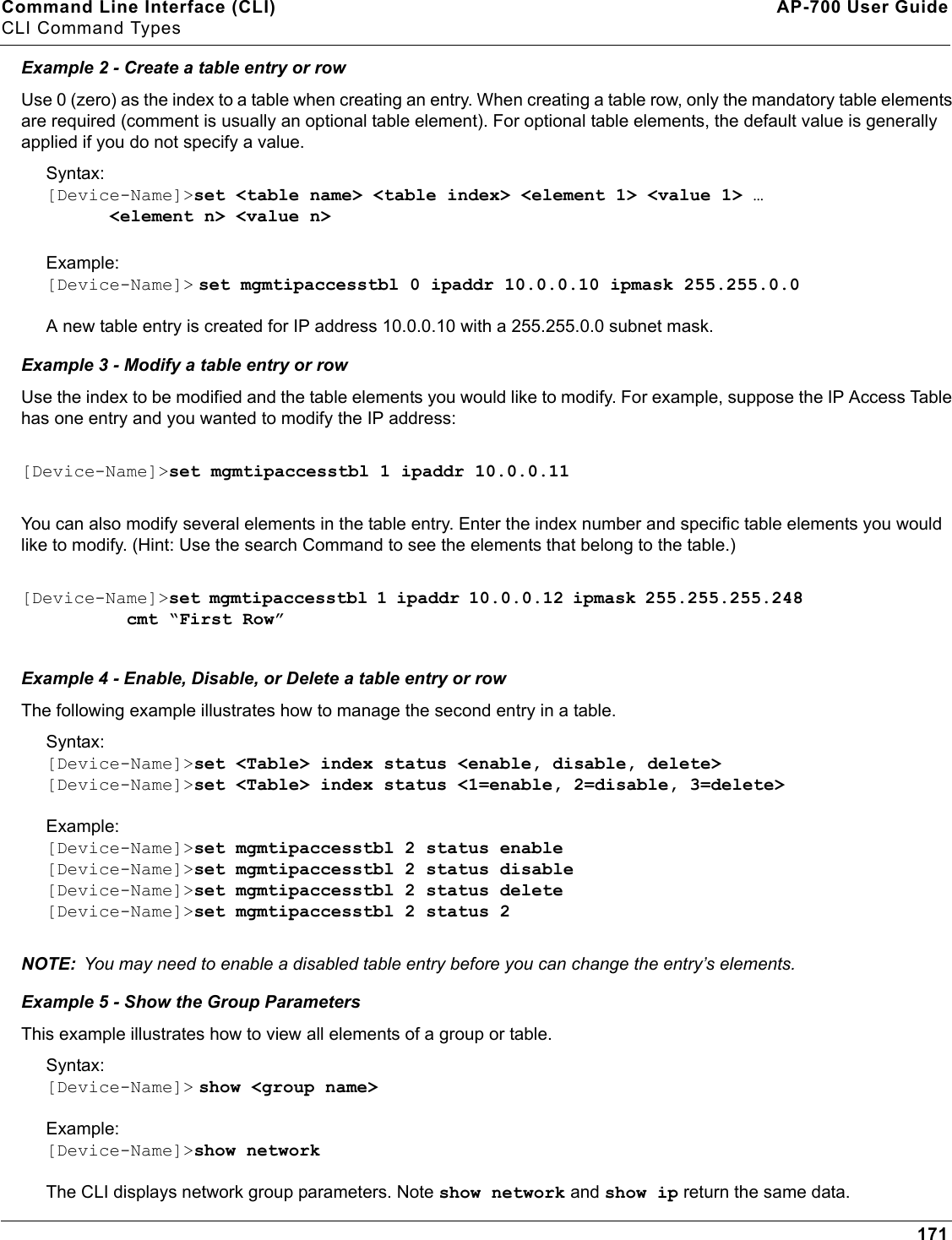 Command Line Interface (CLI) AP-700 User GuideCLI Command Types171Example 2 - Create a table entry or rowUse 0 (zero) as the index to a table when creating an entry. When creating a table row, only the mandatory table elements are required (comment is usually an optional table element). For optional table elements, the default value is generally applied if you do not specify a value.Syntax:[Device-Name]&gt;set &lt;table name&gt; &lt;table index&gt; &lt;element 1&gt; &lt;value 1&gt; …      &lt;element n&gt; &lt;value n&gt;Example:[Device-Name]&gt; set mgmtipaccesstbl 0 ipaddr 10.0.0.10 ipmask 255.255.0.0A new table entry is created for IP address 10.0.0.10 with a 255.255.0.0 subnet mask.Example 3 - Modify a table entry or rowUse the index to be modified and the table elements you would like to modify. For example, suppose the IP Access Table has one entry and you wanted to modify the IP address:[Device-Name]&gt;set mgmtipaccesstbl 1 ipaddr 10.0.0.11You can also modify several elements in the table entry. Enter the index number and specific table elements you would like to modify. (Hint: Use the search Command to see the elements that belong to the table.)[Device-Name]&gt;set mgmtipaccesstbl 1 ipaddr 10.0.0.12 ipmask 255.255.255.248           cmt “First Row”Example 4 - Enable, Disable, or Delete a table entry or rowThe following example illustrates how to manage the second entry in a table.Syntax:[Device-Name]&gt;set &lt;Table&gt; index status &lt;enable, disable, delete&gt;[Device-Name]&gt;set &lt;Table&gt; index status &lt;1=enable, 2=disable, 3=delete&gt;Example:[Device-Name]&gt;set mgmtipaccesstbl 2 status enable[Device-Name]&gt;set mgmtipaccesstbl 2 status disable[Device-Name]&gt;set mgmtipaccesstbl 2 status delete[Device-Name]&gt;set mgmtipaccesstbl 2 status 2NOTE: You may need to enable a disabled table entry before you can change the entry’s elements.Example 5 - Show the Group ParametersThis example illustrates how to view all elements of a group or table.Syntax:[Device-Name]&gt; show &lt;group name&gt;Example:[Device-Name]&gt;show networkThe CLI displays network group parameters. Note show network and show ip return the same data.