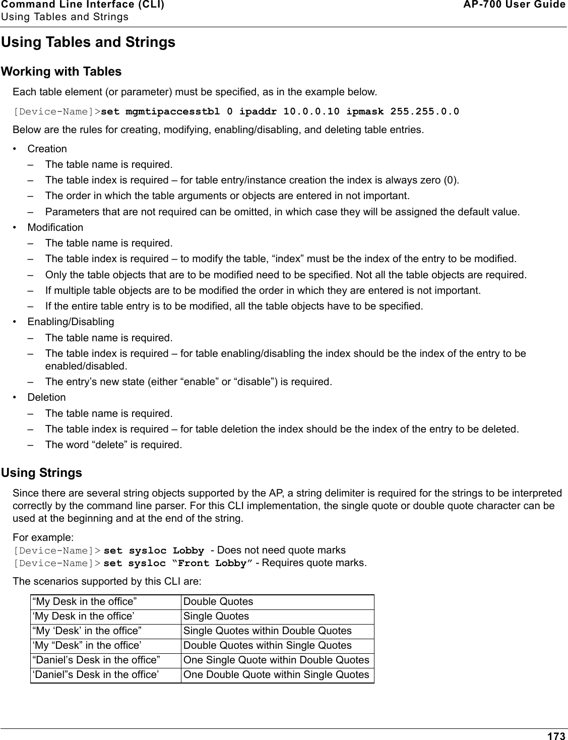 Command Line Interface (CLI) AP-700 User GuideUsing Tables and Strings173Using Tables and StringsWorking with TablesEach table element (or parameter) must be specified, as in the example below. [Device-Name]&gt;set mgmtipaccesstbl 0 ipaddr 10.0.0.10 ipmask 255.255.0.0Below are the rules for creating, modifying, enabling/disabling, and deleting table entries.•Creation– The table name is required.– The table index is required – for table entry/instance creation the index is always zero (0).– The order in which the table arguments or objects are entered in not important.– Parameters that are not required can be omitted, in which case they will be assigned the default value.• Modification– The table name is required.– The table index is required – to modify the table, “index” must be the index of the entry to be modified.– Only the table objects that are to be modified need to be specified. Not all the table objects are required.– If multiple table objects are to be modified the order in which they are entered is not important.– If the entire table entry is to be modified, all the table objects have to be specified.• Enabling/Disabling– The table name is required.– The table index is required – for table enabling/disabling the index should be the index of the entry to be enabled/disabled.– The entry’s new state (either “enable” or “disable”) is required.• Deletion– The table name is required.– The table index is required – for table deletion the index should be the index of the entry to be deleted.– The word “delete” is required.Using StringsSince there are several string objects supported by the AP, a string delimiter is required for the strings to be interpreted correctly by the command line parser. For this CLI implementation, the single quote or double quote character can be used at the beginning and at the end of the string. For example:[Device-Name]&gt; set sysloc Lobby - Does not need quote marks[Device-Name]&gt; set sysloc “Front Lobby” - Requires quote marks. The scenarios supported by this CLI are:“My Desk in the office” Double Quotes‘My Desk in the office’ Single Quotes“My ‘Desk’ in the office” Single Quotes within Double Quotes‘My “Desk” in the office’ Double Quotes within Single Quotes“Daniel’s Desk in the office” One Single Quote within Double Quotes‘Daniel”s Desk in the office’ One Double Quote within Single Quotes