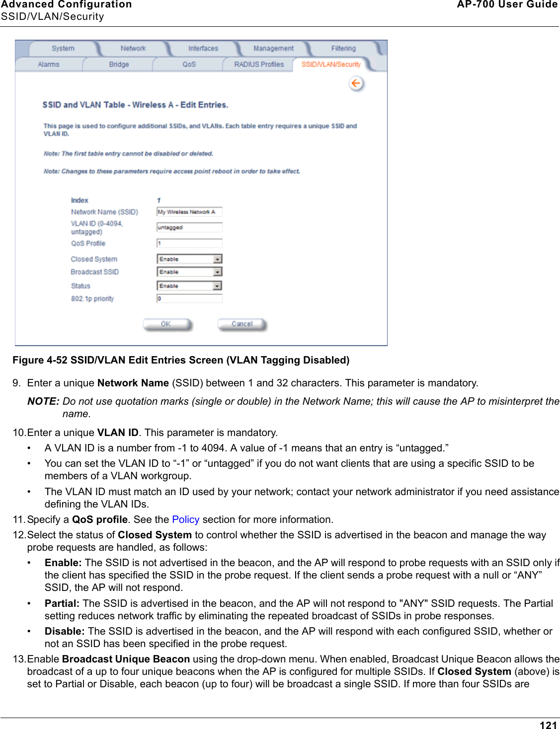 Advanced Configuration AP-700 User GuideSSID/VLAN/Security121 Figure 4-52 SSID/VLAN Edit Entries Screen (VLAN Tagging Disabled)9. Enter a unique Network Name (SSID) between 1 and 32 characters. This parameter is mandatory.NOTE: Do not use quotation marks (single or double) in the Network Name; this will cause the AP to misinterpret the name. 10.Enter a unique VLAN ID. This parameter is mandatory.• A VLAN ID is a number from -1 to 4094. A value of -1 means that an entry is “untagged.”• You can set the VLAN ID to “-1” or “untagged” if you do not want clients that are using a specific SSID to be members of a VLAN workgroup.• The VLAN ID must match an ID used by your network; contact your network administrator if you need assistance defining the VLAN IDs.11. Specify a QoS profile. See the Policy section for more information. 12.Select the status of Closed System to control whether the SSID is advertised in the beacon and manage the way probe requests are handled, as follows:•Enable: The SSID is not advertised in the beacon, and the AP will respond to probe requests with an SSID only if the client has specified the SSID in the probe request. If the client sends a probe request with a null or “ANY” SSID, the AP will not respond. •Partial: The SSID is advertised in the beacon, and the AP will not respond to &quot;ANY&quot; SSID requests. The Partial setting reduces network traffic by eliminating the repeated broadcast of SSIDs in probe responses. •Disable: The SSID is advertised in the beacon, and the AP will respond with each configured SSID, whether or not an SSID has been specified in the probe request.13.Enable Broadcast Unique Beacon using the drop-down menu. When enabled, Broadcast Unique Beacon allows the broadcast of a up to four unique beacons when the AP is configured for multiple SSIDs. If Closed System (above) is set to Partial or Disable, each beacon (up to four) will be broadcast a single SSID. If more than four SSIDs are 