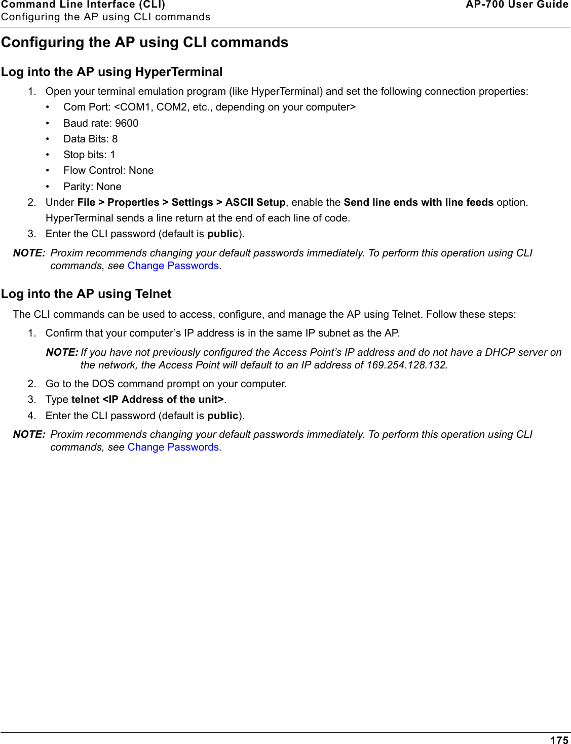 Command Line Interface (CLI) AP-700 User GuideConfiguring the AP using CLI commands175Configuring the AP using CLI commandsLog into the AP using HyperTerminal1. Open your terminal emulation program (like HyperTerminal) and set the following connection properties:• Com Port: &lt;COM1, COM2, etc., depending on your computer&gt;• Baud rate: 9600• Data Bits: 8• Stop bits: 1• Flow Control: None• Parity: None2. Under File &gt; Properties &gt; Settings &gt; ASCII Setup, enable the Send line ends with line feeds option. HyperTerminal sends a line return at the end of each line of code.3. Enter the CLI password (default is public).NOTE: Proxim recommends changing your default passwords immediately. To perform this operation using CLI commands, see Change Passwords.Log into the AP using TelnetThe CLI commands can be used to access, configure, and manage the AP using Telnet. Follow these steps:1. Confirm that your computer’s IP address is in the same IP subnet as the AP.NOTE: If you have not previously configured the Access Point’s IP address and do not have a DHCP server on the network, the Access Point will default to an IP address of 169.254.128.132.2. Go to the DOS command prompt on your computer.3. Type telnet &lt;IP Address of the unit&gt;.4. Enter the CLI password (default is public).NOTE: Proxim recommends changing your default passwords immediately. To perform this operation using CLI commands, see Change Passwords.