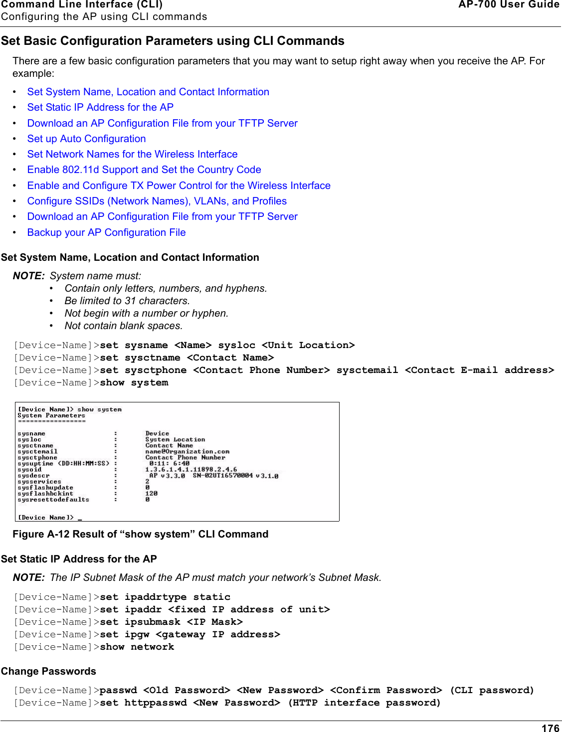 Command Line Interface (CLI) AP-700 User GuideConfiguring the AP using CLI commands176Set Basic Configuration Parameters using CLI CommandsThere are a few basic configuration parameters that you may want to setup right away when you receive the AP. For example:•Set System Name, Location and Contact Information•Set Static IP Address for the AP•Download an AP Configuration File from your TFTP Server•Set up Auto Configuration•Set Network Names for the Wireless Interface•Enable 802.11d Support and Set the Country Code•Enable and Configure TX Power Control for the Wireless Interface•Configure SSIDs (Network Names), VLANs, and Profiles•Download an AP Configuration File from your TFTP Server•Backup your AP Configuration FileSet System Name, Location and Contact InformationNOTE: System name must:•Contain only letters, numbers, and hyphens.•Be limited to 31 characters.•Not begin with a number or hyphen.•Not contain blank spaces. [Device-Name]&gt;set sysname &lt;Name&gt; sysloc &lt;Unit Location&gt;[Device-Name]&gt;set sysctname &lt;Contact Name&gt;[Device-Name]&gt;set sysctphone &lt;Contact Phone Number&gt; sysctemail &lt;Contact E-mail address&gt;[Device-Name]&gt;show systemFigure A-12 Result of “show system” CLI CommandSet Static IP Address for the APNOTE: The IP Subnet Mask of the AP must match your network’s Subnet Mask.[Device-Name]&gt;set ipaddrtype static [Device-Name]&gt;set ipaddr &lt;fixed IP address of unit&gt;[Device-Name]&gt;set ipsubmask &lt;IP Mask&gt;[Device-Name]&gt;set ipgw &lt;gateway IP address&gt;[Device-Name]&gt;show networkChange Passwords[Device-Name]&gt;passwd &lt;Old Password&gt; &lt;New Password&gt; &lt;Confirm Password&gt; (CLI password)[Device-Name]&gt;set httppasswd &lt;New Password&gt; (HTTP interface password)