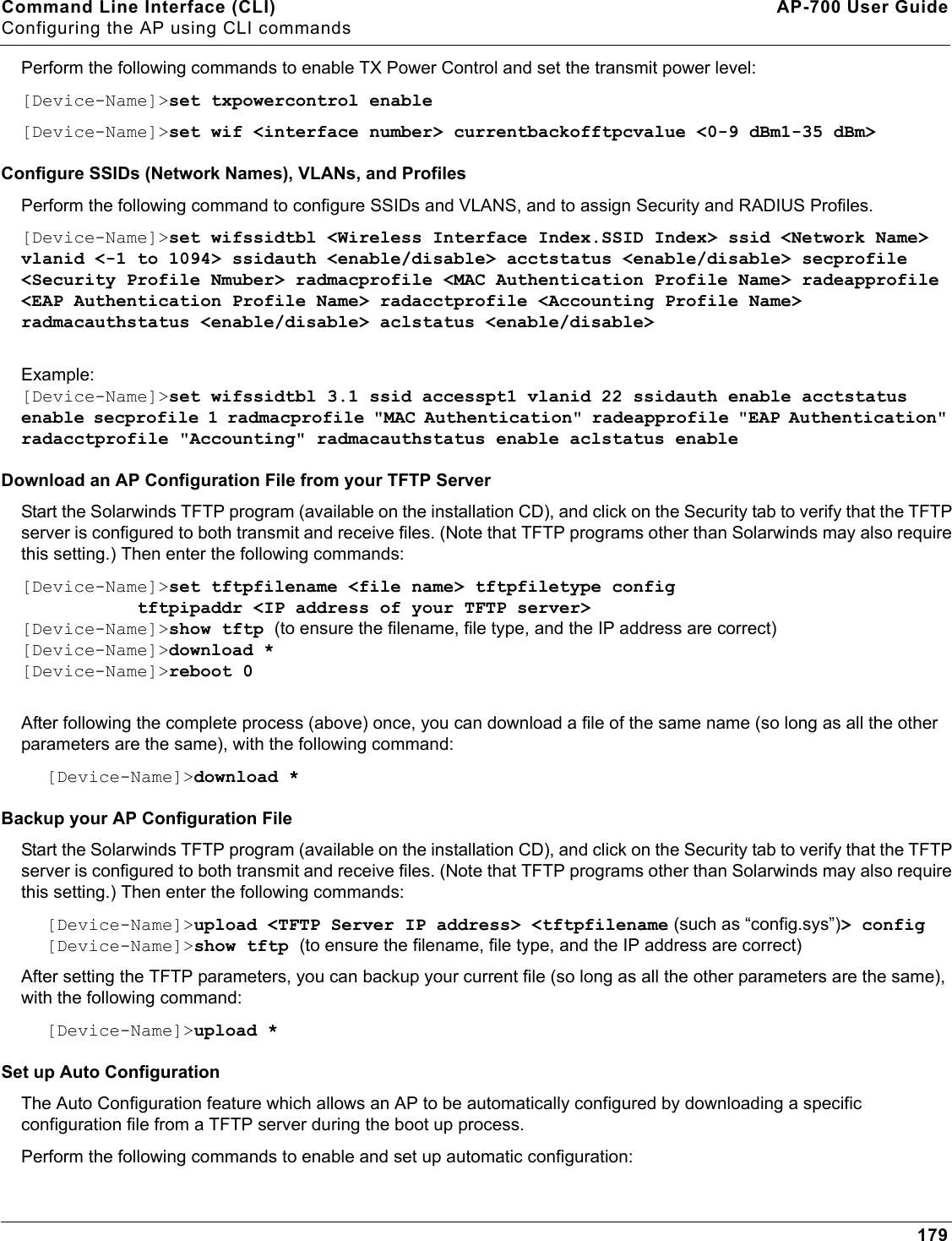 Command Line Interface (CLI) AP-700 User GuideConfiguring the AP using CLI commands179Perform the following commands to enable TX Power Control and set the transmit power level:[Device-Name]&gt;set txpowercontrol enable[Device-Name]&gt;set wif &lt;interface number&gt; currentbackofftpcvalue &lt;0-9 dBm1-35 dBm&gt;Configure SSIDs (Network Names), VLANs, and ProfilesPerform the following command to configure SSIDs and VLANS, and to assign Security and RADIUS Profiles.[Device-Name]&gt;set wifssidtbl &lt;Wireless Interface Index.SSID Index&gt; ssid &lt;Network Name&gt; vlanid &lt;-1 to 1094&gt; ssidauth &lt;enable/disable&gt; acctstatus &lt;enable/disable&gt; secprofile &lt;Security Profile Nmuber&gt; radmacprofile &lt;MAC Authentication Profile Name&gt; radeapprofile &lt;EAP Authentication Profile Name&gt; radacctprofile &lt;Accounting Profile Name&gt; radmacauthstatus &lt;enable/disable&gt; aclstatus &lt;enable/disable&gt;Example:[Device-Name]&gt;set wifssidtbl 3.1 ssid accesspt1 vlanid 22 ssidauth enable acctstatus enable secprofile 1 radmacprofile &quot;MAC Authentication&quot; radeapprofile &quot;EAP Authentication&quot; radacctprofile &quot;Accounting&quot; radmacauthstatus enable aclstatus enableDownload an AP Configuration File from your TFTP ServerStart the Solarwinds TFTP program (available on the installation CD), and click on the Security tab to verify that the TFTP server is configured to both transmit and receive files. (Note that TFTP programs other than Solarwinds may also require this setting.) Then enter the following commands:[Device-Name]&gt;set tftpfilename &lt;file name&gt; tftpfiletype config            tftpipaddr &lt;IP address of your TFTP server&gt;[Device-Name]&gt;show tftp (to ensure the filename, file type, and the IP address are correct)[Device-Name]&gt;download *[Device-Name]&gt;reboot 0After following the complete process (above) once, you can download a file of the same name (so long as all the other parameters are the same), with the following command:[Device-Name]&gt;download *Backup your AP Configuration File Start the Solarwinds TFTP program (available on the installation CD), and click on the Security tab to verify that the TFTP server is configured to both transmit and receive files. (Note that TFTP programs other than Solarwinds may also require this setting.) Then enter the following commands:[Device-Name]&gt;upload &lt;TFTP Server IP address&gt; &lt;tftpfilename (such as “config.sys”)&gt; config[Device-Name]&gt;show tftp (to ensure the filename, file type, and the IP address are correct)After setting the TFTP parameters, you can backup your current file (so long as all the other parameters are the same), with the following command:[Device-Name]&gt;upload *Set up Auto ConfigurationThe Auto Configuration feature which allows an AP to be automatically configured by downloading a specific configuration file from a TFTP server during the boot up process. Perform the following commands to enable and set up automatic configuration: