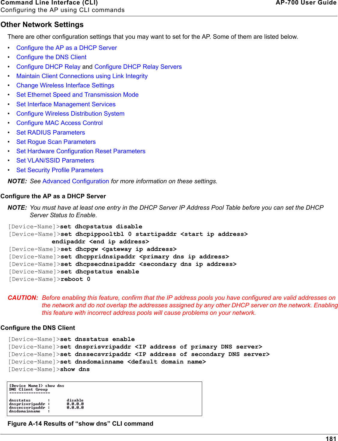 Command Line Interface (CLI) AP-700 User GuideConfiguring the AP using CLI commands181Other Network SettingsThere are other configuration settings that you may want to set for the AP. Some of them are listed below. •Configure the AP as a DHCP Server•Configure the DNS Client•Configure DHCP Relay and Configure DHCP Relay Servers•Maintain Client Connections using Link Integrity•Change Wireless Interface Settings•Set Ethernet Speed and Transmission Mode•Set Interface Management Services•Configure Wireless Distribution System•Configure MAC Access Control•Set RADIUS Parameters•Set Rogue Scan Parameters•Set Hardware Configuration Reset Parameters•Set VLAN/SSID Parameters•Set Security Profile ParametersNOTE: See Advanced Configuration for more information on these settings.Configure the AP as a DHCP ServerNOTE: You must have at least one entry in the DHCP Server IP Address Pool Table before you can set the DHCP Server Status to Enable.[Device-Name]&gt;set dhcpstatus disable [Device-Name]&gt;set dhcpippooltbl 0 startipaddr &lt;start ip address&gt;     endipaddr &lt;end ip address&gt; [Device-Name]&gt;set dhcpgw &lt;gateway ip address&gt;[Device-Name]&gt;set dhcppridnsipaddr &lt;primary dns ip address&gt;[Device-Name]&gt;set dhcpsecdnsipaddr &lt;secondary dns ip address&gt; [Device-Name]&gt;set dhcpstatus enable[Device-Name]&gt;reboot 0CAUTION: Before enabling this feature, confirm that the IP address pools you have configured are valid addresses on the network and do not overlap the addresses assigned by any other DHCP server on the network. Enabling this feature with incorrect address pools will cause problems on your network.Configure the DNS Client[Device-Name]&gt;set dnsstatus enable [Device-Name]&gt;set dnsprisvripaddr &lt;IP address of primary DNS server&gt; [Device-Name]&gt;set dnssecsvripaddr &lt;IP address of secondary DNS server&gt; [Device-Name]&gt;set dnsdomainname &lt;default domain name&gt;[Device-Name]&gt;show dnsFigure A-14 Results of “show dns” CLI command