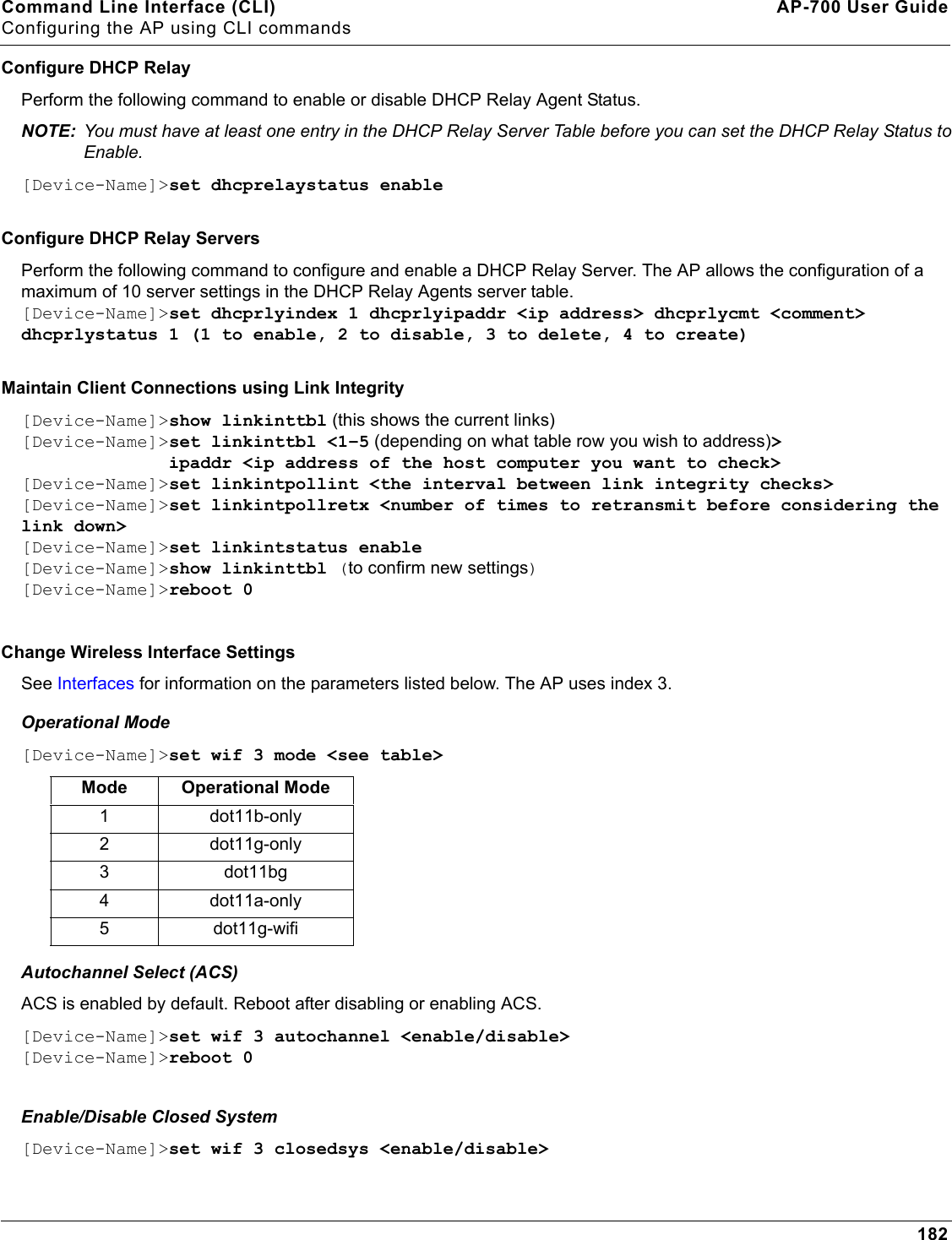 Command Line Interface (CLI) AP-700 User GuideConfiguring the AP using CLI commands182Configure DHCP RelayPerform the following command to enable or disable DHCP Relay Agent Status.NOTE: You must have at least one entry in the DHCP Relay Server Table before you can set the DHCP Relay Status to Enable.[Device-Name]&gt;set dhcprelaystatus enableConfigure DHCP Relay ServersPerform the following command to configure and enable a DHCP Relay Server. The AP allows the configuration of a maximum of 10 server settings in the DHCP Relay Agents server table.[Device-Name]&gt;set dhcprlyindex 1 dhcprlyipaddr &lt;ip address&gt; dhcprlycmt &lt;comment&gt; dhcprlystatus 1 (1 to enable, 2 to disable, 3 to delete, 4 to create)Maintain Client Connections using Link Integrity[Device-Name]&gt;show linkinttbl (this shows the current links)[Device-Name]&gt;set linkinttbl &lt;1–5 (depending on what table row you wish to address)&gt;               ipaddr &lt;ip address of the host computer you want to check&gt;[Device-Name]&gt;set linkintpollint &lt;the interval between link integrity checks&gt;[Device-Name]&gt;set linkintpollretx &lt;number of times to retransmit before considering the link down&gt;[Device-Name]&gt;set linkintstatus enable[Device-Name]&gt;show linkinttbl (to confirm new settings)[Device-Name]&gt;reboot 0Change Wireless Interface Settings See Interfaces for information on the parameters listed below. The AP uses index 3.Operational Mode[Device-Name]&gt;set wif 3 mode &lt;see table&gt;Autochannel Select (ACS)ACS is enabled by default. Reboot after disabling or enabling ACS.[Device-Name]&gt;set wif 3 autochannel &lt;enable/disable&gt;[Device-Name]&gt;reboot 0Enable/Disable Closed System[Device-Name]&gt;set wif 3 closedsys &lt;enable/disable&gt;Mode Operational Mode1 dot11b-only2 dot11g-only3 dot11bg4 dot11a-only5 dot11g-wifi