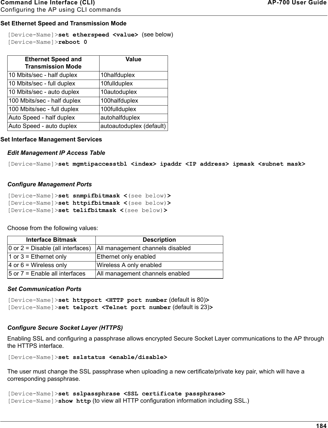 Command Line Interface (CLI) AP-700 User GuideConfiguring the AP using CLI commands184Set Ethernet Speed and Transmission Mode[Device-Name]&gt;set etherspeed &lt;value&gt; (see below)[Device-Name]&gt;reboot 0Set Interface Management ServicesEdit Management IP Access Table[Device-Name]&gt;set mgmtipaccesstbl &lt;index&gt; ipaddr &lt;IP address&gt; ipmask &lt;subnet mask&gt;Configure Management Ports[Device-Name]&gt;set snmpifbitmask &lt;(see below)&gt;[Device-Name]&gt;set httpifbitmask &lt;(see below)&gt;[Device-Name]&gt;set telifbitmask &lt;(see below)&gt;Choose from the following values:   Set Communication Ports[Device-Name]&gt;set httpport &lt;HTTP port number (default is 80)&gt; [Device-Name]&gt;set telport &lt;Telnet port number (default is 23)&gt; Configure Secure Socket Layer (HTTPS)Enabling SSL and configuring a passphrase allows encrypted Secure Socket Layer communications to the AP through the HTTPS interface. [Device-Name]&gt;set sslstatus &lt;enable/disable&gt;The user must change the SSL passphrase when uploading a new certificate/private key pair, which will have a corresponding passphrase.[Device-Name]&gt;set sslpassphrase &lt;SSL certificate passphrase&gt;[Device-Name]&gt;show http (to view all HTTP configuration information including SSL.)Ethernet Speed and Transmission ModeValue10 Mbits/sec - half duplex 10halfduplex10 Mbits/sec - full duplex 10fullduplex10 Mbits/sec - auto duplex 10autoduplex100 Mbits/sec - half duplex 100halfduplex100 Mbits/sec - full duplex 100fullduplexAuto Speed - half duplex autohalfduplexAuto Speed - auto duplex  autoautoduplex (default)Interface Bitmask Description0 or 2 = Disable (all interfaces) All management channels disabled1 or 3 = Ethernet only Ethernet only enabled4 or 6 = Wireless only Wireless A only enabled5 or 7 = Enable all interfaces All management channels enabled