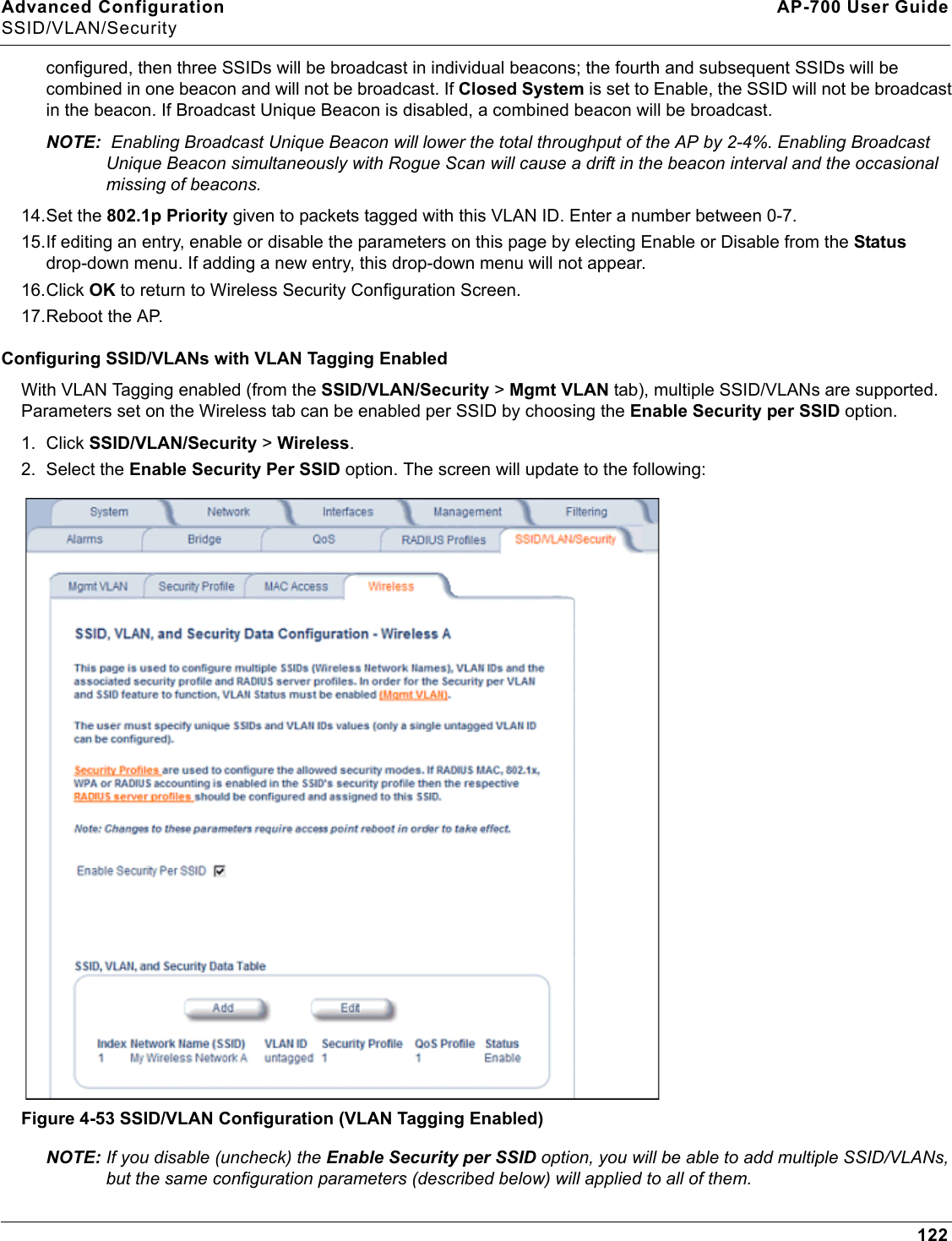 Advanced Configuration AP-700 User GuideSSID/VLAN/Security122configured, then three SSIDs will be broadcast in individual beacons; the fourth and subsequent SSIDs will be combined in one beacon and will not be broadcast. If Closed System is set to Enable, the SSID will not be broadcast in the beacon. If Broadcast Unique Beacon is disabled, a combined beacon will be broadcast. NOTE:  Enabling Broadcast Unique Beacon will lower the total throughput of the AP by 2-4%. Enabling Broadcast Unique Beacon simultaneously with Rogue Scan will cause a drift in the beacon interval and the occasional missing of beacons.14.Set the 802.1p Priority given to packets tagged with this VLAN ID. Enter a number between 0-7.15.If editing an entry, enable or disable the parameters on this page by electing Enable or Disable from the Status drop-down menu. If adding a new entry, this drop-down menu will not appear.16.Click OK to return to Wireless Security Configuration Screen. 17.Reboot the AP.Configuring SSID/VLANs with VLAN Tagging EnabledWith VLAN Tagging enabled (from the SSID/VLAN/Security &gt; Mgmt VLAN tab), multiple SSID/VLANs are supported. Parameters set on the Wireless tab can be enabled per SSID by choosing the Enable Security per SSID option.1. Click SSID/VLAN/Security &gt; Wireless. 2. Select the Enable Security Per SSID option. The screen will update to the following: Figure 4-53 SSID/VLAN Configuration (VLAN Tagging Enabled)NOTE: If you disable (uncheck) the Enable Security per SSID option, you will be able to add multiple SSID/VLANs, but the same configuration parameters (described below) will applied to all of them. 