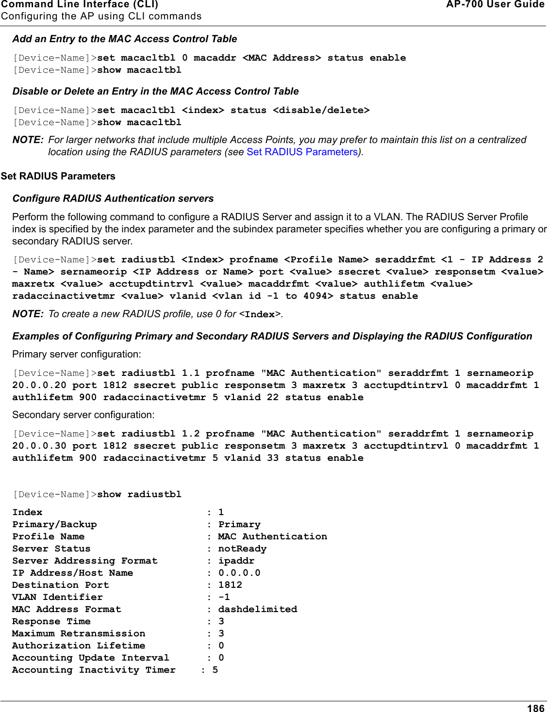 Command Line Interface (CLI) AP-700 User GuideConfiguring the AP using CLI commands186Add an Entry to the MAC Access Control Table[Device-Name]&gt;set macacltbl 0 macaddr &lt;MAC Address&gt; status enable[Device-Name]&gt;show macacltblDisable or Delete an Entry in the MAC Access Control Table[Device-Name]&gt;set macacltbl &lt;index&gt; status &lt;disable/delete&gt;[Device-Name]&gt;show macacltblNOTE: For larger networks that include multiple Access Points, you may prefer to maintain this list on a centralized location using the RADIUS parameters (see Set RADIUS Parameters).Set RADIUS ParametersConfigure RADIUS Authentication serversPerform the following command to configure a RADIUS Server and assign it to a VLAN. The RADIUS Server Profile index is specified by the index parameter and the subindex parameter specifies whether you are configuring a primary or secondary RADIUS server.[Device-Name]&gt;set radiustbl &lt;Index&gt; profname &lt;Profile Name&gt; seraddrfmt &lt;1 - IP Address 2 - Name&gt; sernameorip &lt;IP Address or Name&gt; port &lt;value&gt; ssecret &lt;value&gt; responsetm &lt;value&gt; maxretx &lt;value&gt; acctupdtintrvl &lt;value&gt; macaddrfmt &lt;value&gt; authlifetm &lt;value&gt; radaccinactivetmr &lt;value&gt; vlanid &lt;vlan id -1 to 4094&gt; status enableNOTE: To create a new RADIUS profile, use 0 for &lt;Index&gt;.Examples of Configuring Primary and Secondary RADIUS Servers and Displaying the RADIUS ConfigurationPrimary server configuration:[Device-Name]&gt;set radiustbl 1.1 profname &quot;MAC Authentication&quot; seraddrfmt 1 sernameorip 20.0.0.20 port 1812 ssecret public responsetm 3 maxretx 3 acctupdtintrvl 0 macaddrfmt 1 authlifetm 900 radaccinactivetmr 5 vlanid 22 status enableSecondary server configuration:[Device-Name]&gt;set radiustbl 1.2 profname &quot;MAC Authentication&quot; seraddrfmt 1 sernameorip 20.0.0.30 port 1812 ssecret public responsetm 3 maxretx 3 acctupdtintrvl 0 macaddrfmt 1 authlifetm 900 radaccinactivetmr 5 vlanid 33 status enable[Device-Name]&gt;show radiustblIndex                           : 1Primary/Backup                  : PrimaryProfile Name                    : MAC AuthenticationServer Status                   : notReadyServer Addressing Format        : ipaddrIP Address/Host Name            : 0.0.0.0Destination Port                : 1812VLAN Identifier                 : -1MAC Address Format              : dashdelimitedResponse Time                   : 3Maximum Retransmission          : 3Authorization Lifetime          : 0Accounting Update Interval      : 0Accounting Inactivity Timer    : 5