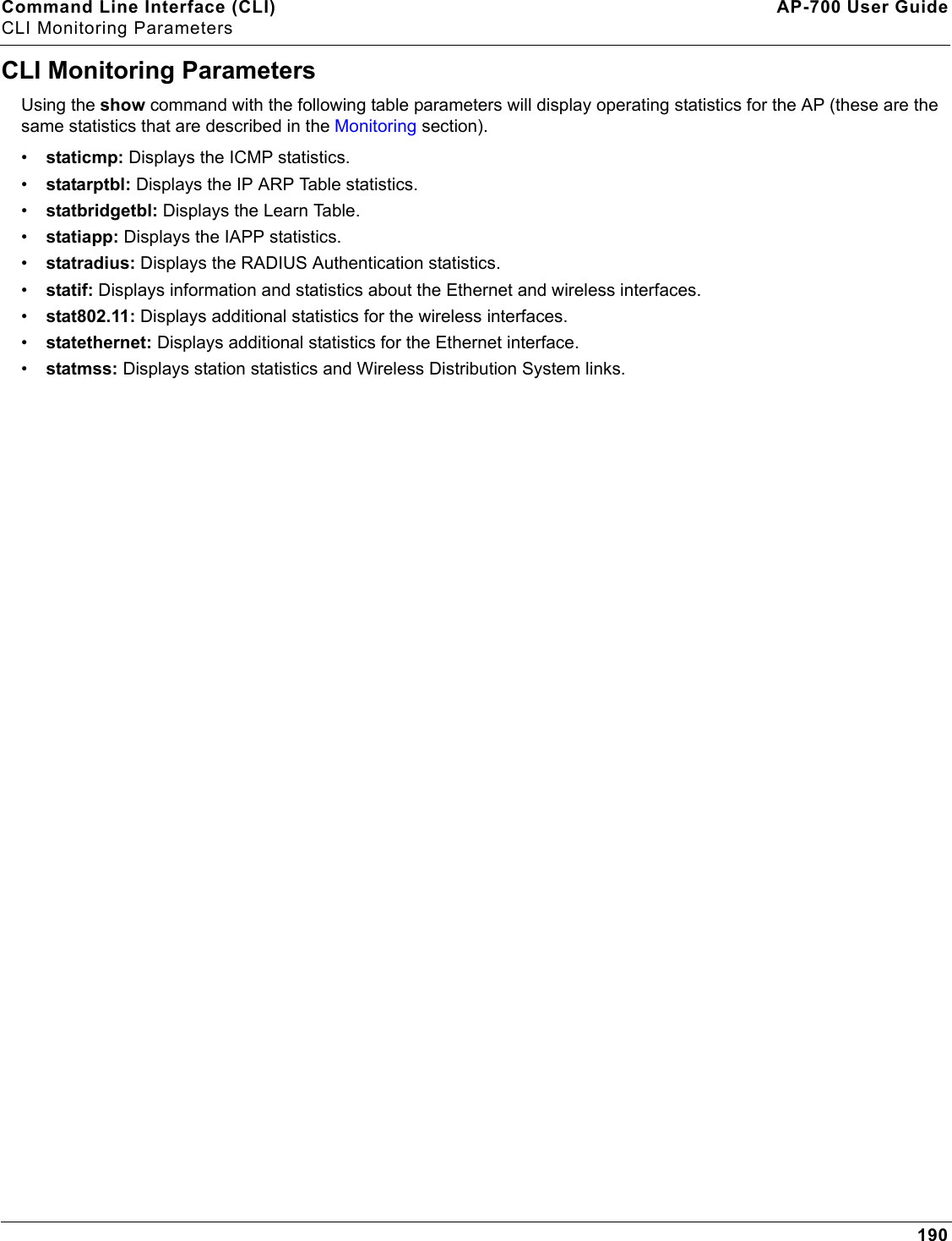 Command Line Interface (CLI) AP-700 User GuideCLI Monitoring Parameters190CLI Monitoring ParametersUsing the show command with the following table parameters will display operating statistics for the AP (these are the same statistics that are described in the Monitoring section).•staticmp: Displays the ICMP statistics.•statarptbl: Displays the IP ARP Table statistics.•statbridgetbl: Displays the Learn Table.•statiapp: Displays the IAPP statistics.•statradius: Displays the RADIUS Authentication statistics.•statif: Displays information and statistics about the Ethernet and wireless interfaces.•stat802.11: Displays additional statistics for the wireless interfaces.•statethernet: Displays additional statistics for the Ethernet interface.•statmss: Displays station statistics and Wireless Distribution System links.