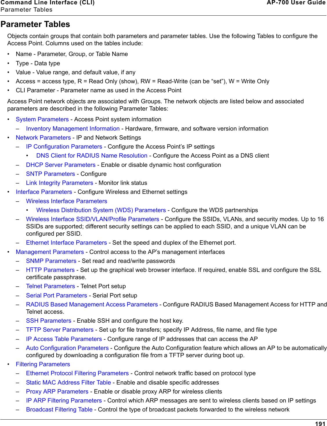 Command Line Interface (CLI) AP-700 User GuideParameter Tables191Parameter TablesObjects contain groups that contain both parameters and parameter tables. Use the following Tables to configure the Access Point. Columns used on the tables include:• Name - Parameter, Group, or Table Name• Type - Data type• Value - Value range, and default value, if any• Access = access type, R = Read Only (show), RW = Read-Write (can be “set”), W = Write Only• CLI Parameter - Parameter name as used in the Access PointAccess Point network objects are associated with Groups. The network objects are listed below and associated parameters are described in the following Parameter Tables:•System Parameters - Access Point system information–Inventory Management Information - Hardware, firmware, and software version information•Network Parameters - IP and Network Settings–IP Configuration Parameters - Configure the Access Point’s IP settings•DNS Client for RADIUS Name Resolution - Configure the Access Point as a DNS client–DHCP Server Parameters - Enable or disable dynamic host configuration–SNTP Parameters - Configure –Link Integrity Parameters - Monitor link status•Interface Parameters - Configure Wireless and Ethernet settings–Wireless Interface Parameters•Wireless Distribution System (WDS) Parameters - Configure the WDS partnerships–Wireless Interface SSID/VLAN/Profile Parameters - Configure the SSIDs, VLANs, and security modes. Up to 16 SSIDs are supported; different security settings can be applied to each SSID, and a unique VLAN can be configured per SSID.–Ethernet Interface Parameters - Set the speed and duplex of the Ethernet port.•Management Parameters - Control access to the AP’s management interfaces–SNMP Parameters - Set read and read/write passwords–HTTP Parameters - Set up the graphical web browser interface. If required, enable SSL and configure the SSL certificate passphrase.–Telnet Parameters - Telnet Port setup–Serial Port Parameters - Serial Port setup–RADIUS Based Management Access Parameters - Configure RADIUS Based Management Access for HTTP and Telnet access.–SSH Parameters - Enable SSH and configure the host key.–TFTP Server Parameters - Set up for file transfers; specify IP Address, file name, and file type–IP Access Table Parameters - Configure range of IP addresses that can access the AP–Auto Configuration Parameters - Configure the Auto Configuration feature which allows an AP to be automatically configured by downloading a configuration file from a TFTP server during boot up.•Filtering Parameters–Ethernet Protocol Filtering Parameters - Control network traffic based on protocol type–Static MAC Address Filter Table - Enable and disable specific addresses–Proxy ARP Parameters - Enable or disable proxy ARP for wireless clients–IP ARP Filtering Parameters - Control which ARP messages are sent to wireless clients based on IP settings–Broadcast Filtering Table - Control the type of broadcast packets forwarded to the wireless network