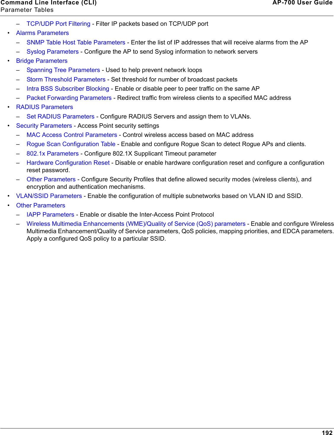 Command Line Interface (CLI) AP-700 User GuideParameter Tables192–TCP/UDP Port Filtering - Filter IP packets based on TCP/UDP port•Alarms Parameters–SNMP Table Host Table Parameters - Enter the list of IP addresses that will receive alarms from the AP –Syslog Parameters - Configure the AP to send Syslog information to network servers•Bridge Parameters–Spanning Tree Parameters - Used to help prevent network loops–Storm Threshold Parameters - Set threshold for number of broadcast packets–Intra BSS Subscriber Blocking - Enable or disable peer to peer traffic on the same AP–Packet Forwarding Parameters - Redirect traffic from wireless clients to a specified MAC address•RADIUS Parameters–Set RADIUS Parameters - Configure RADIUS Servers and assign them to VLANs.•Security Parameters - Access Point security settings–MAC Access Control Parameters - Control wireless access based on MAC address–Rogue Scan Configuration Table - Enable and configure Rogue Scan to detect Rogue APs and clients.–802.1x Parameters - Configure 802.1X Supplicant Timeout parameter–Hardware Configuration Reset - Disable or enable hardware configuration reset and configure a configuration reset password.–Other Parameters - Configure Security Profiles that define allowed security modes (wireless clients), and encryption and authentication mechanisms.•VLAN/SSID Parameters - Enable the configuration of multiple subnetworks based on VLAN ID and SSID.•Other Parameters–IAPP Parameters - Enable or disable the Inter-Access Point Protocol–Wireless Multimedia Enhancements (WME)/Quality of Service (QoS) parameters - Enable and configure Wireless Multimedia Enhancement/Quality of Service parameters, QoS policies, mapping priorities, and EDCA parameters. Apply a configured QoS policy to a particular SSID.