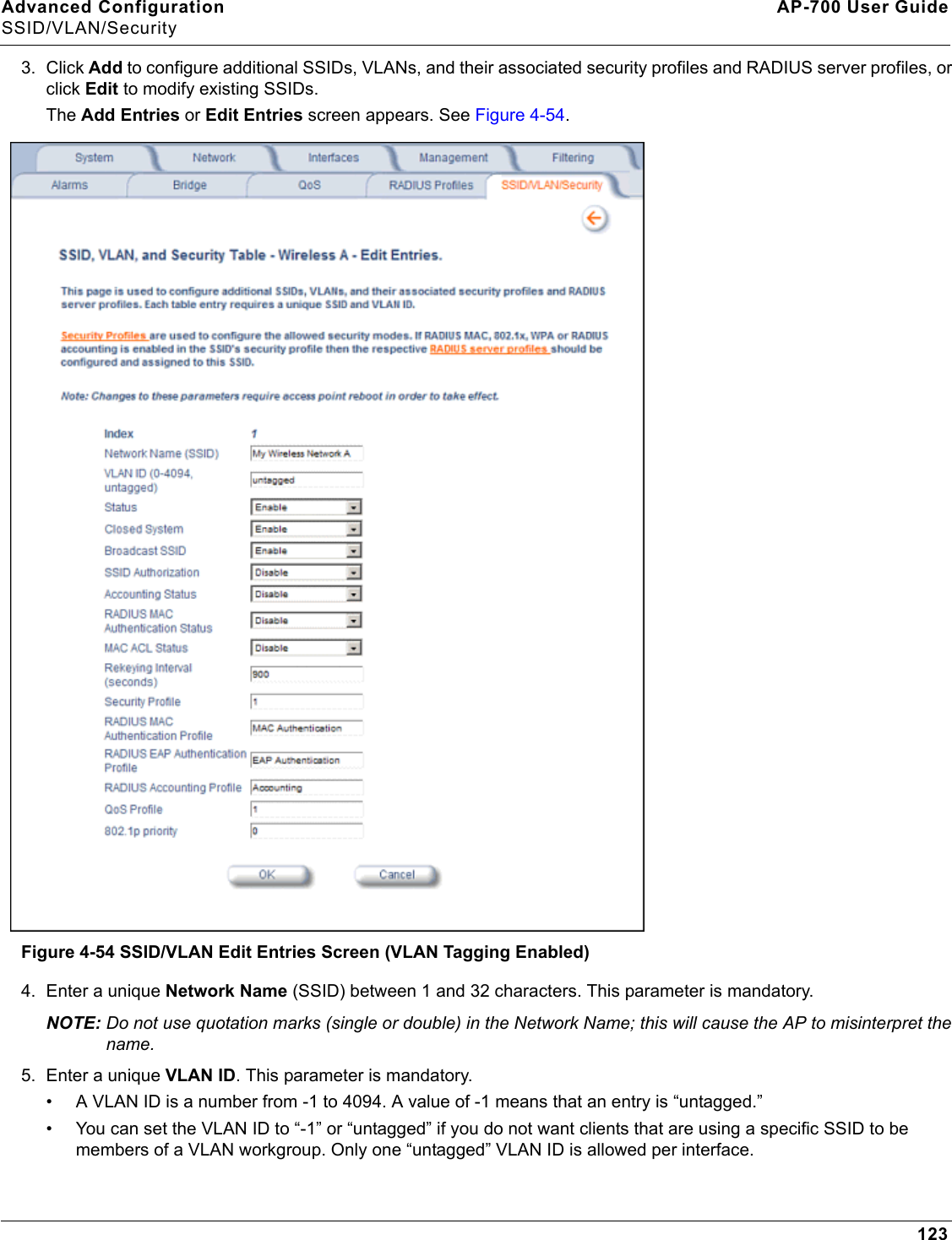 Advanced Configuration AP-700 User GuideSSID/VLAN/Security1233. Click Add to configure additional SSIDs, VLANs, and their associated security profiles and RADIUS server profiles, or click Edit to modify existing SSIDs.The Add Entries or Edit Entries screen appears. See Figure 4-54. Figure 4-54 SSID/VLAN Edit Entries Screen (VLAN Tagging Enabled)4. Enter a unique Network Name (SSID) between 1 and 32 characters. This parameter is mandatory.NOTE: Do not use quotation marks (single or double) in the Network Name; this will cause the AP to misinterpret the name.5. Enter a unique VLAN ID. This parameter is mandatory.• A VLAN ID is a number from -1 to 4094. A value of -1 means that an entry is “untagged.”• You can set the VLAN ID to “-1” or “untagged” if you do not want clients that are using a specific SSID to be members of a VLAN workgroup. Only one “untagged” VLAN ID is allowed per interface.