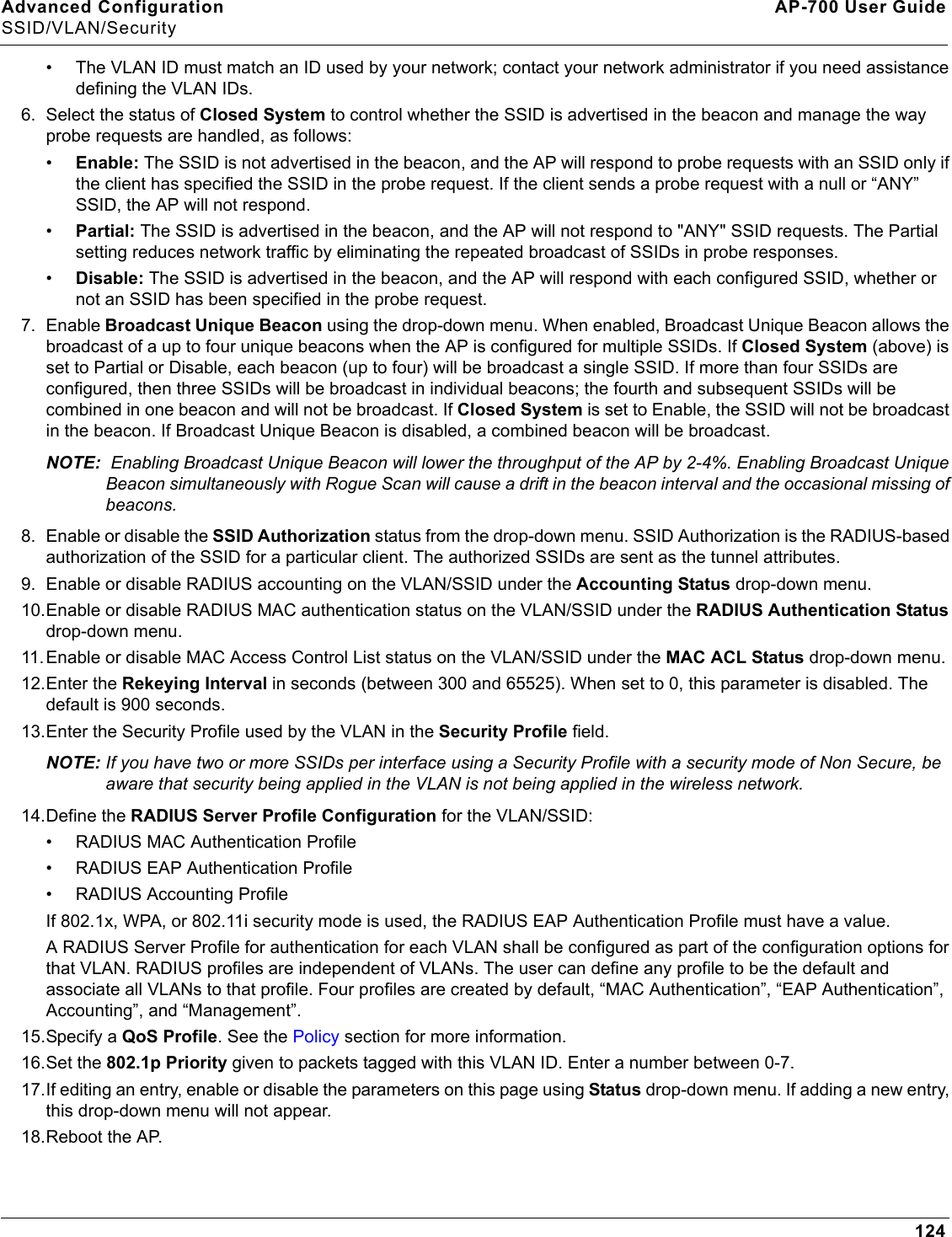 Advanced Configuration AP-700 User GuideSSID/VLAN/Security124• The VLAN ID must match an ID used by your network; contact your network administrator if you need assistance defining the VLAN IDs.6. Select the status of Closed System to control whether the SSID is advertised in the beacon and manage the way probe requests are handled, as follows:•Enable: The SSID is not advertised in the beacon, and the AP will respond to probe requests with an SSID only if the client has specified the SSID in the probe request. If the client sends a probe request with a null or “ANY” SSID, the AP will not respond. •Partial: The SSID is advertised in the beacon, and the AP will not respond to &quot;ANY&quot; SSID requests. The Partial setting reduces network traffic by eliminating the repeated broadcast of SSIDs in probe responses. •Disable: The SSID is advertised in the beacon, and the AP will respond with each configured SSID, whether or not an SSID has been specified in the probe request.7. Enable Broadcast Unique Beacon using the drop-down menu. When enabled, Broadcast Unique Beacon allows the broadcast of a up to four unique beacons when the AP is configured for multiple SSIDs. If Closed System (above) is set to Partial or Disable, each beacon (up to four) will be broadcast a single SSID. If more than four SSIDs are configured, then three SSIDs will be broadcast in individual beacons; the fourth and subsequent SSIDs will be combined in one beacon and will not be broadcast. If Closed System is set to Enable, the SSID will not be broadcast in the beacon. If Broadcast Unique Beacon is disabled, a combined beacon will be broadcast. NOTE:  Enabling Broadcast Unique Beacon will lower the throughput of the AP by 2-4%. Enabling Broadcast Unique Beacon simultaneously with Rogue Scan will cause a drift in the beacon interval and the occasional missing of beacons.8. Enable or disable the SSID Authorization status from the drop-down menu. SSID Authorization is the RADIUS-based authorization of the SSID for a particular client. The authorized SSIDs are sent as the tunnel attributes.9. Enable or disable RADIUS accounting on the VLAN/SSID under the Accounting Status drop-down menu.10.Enable or disable RADIUS MAC authentication status on the VLAN/SSID under the RADIUS Authentication Status drop-down menu.11.Enable or disable MAC Access Control List status on the VLAN/SSID under the MAC ACL Status drop-down menu.12.Enter the Rekeying Interval in seconds (between 300 and 65525). When set to 0, this parameter is disabled. The default is 900 seconds.13.Enter the Security Profile used by the VLAN in the Security Profile field.NOTE: If you have two or more SSIDs per interface using a Security Profile with a security mode of Non Secure, be aware that security being applied in the VLAN is not being applied in the wireless network.14.Define the RADIUS Server Profile Configuration for the VLAN/SSID:• RADIUS MAC Authentication Profile• RADIUS EAP Authentication Profile• RADIUS Accounting ProfileIf 802.1x, WPA, or 802.11i security mode is used, the RADIUS EAP Authentication Profile must have a value.A RADIUS Server Profile for authentication for each VLAN shall be configured as part of the configuration options for that VLAN. RADIUS profiles are independent of VLANs. The user can define any profile to be the default and associate all VLANs to that profile. Four profiles are created by default, “MAC Authentication”, “EAP Authentication”, Accounting”, and “Management”.15.Specify a QoS Profile. See the Policy section for more information. 16.Set the 802.1p Priority given to packets tagged with this VLAN ID. Enter a number between 0-7.17.If editing an entry, enable or disable the parameters on this page using Status drop-down menu. If adding a new entry, this drop-down menu will not appear.18.Reboot the AP.