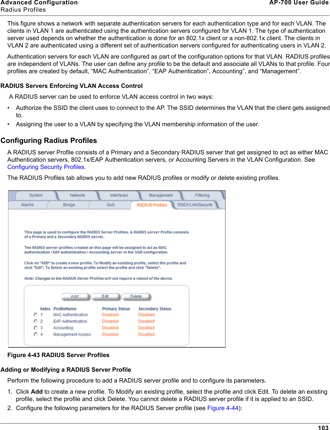 Advanced Configuration AP-700 User GuideRadius Profiles103This figure shows a network with separate authentication servers for each authentication type and for each VLAN. The clients in VLAN 1 are authenticated using the authentication servers configured for VLAN 1. The type of authentication server used depends on whether the authentication is done for an 802.1x client or a non-802.1x client. The clients in VLAN 2 are authenticated using a different set of authentication servers configured for authenticating users in VLAN 2.Authentication servers for each VLAN are configured as part of the configuration options for that VLAN. RADIUS profiles are independent of VLANs. The user can define any profile to be the default and associate all VLANs to that profile. Four profiles are created by default, “MAC Authentication”, “EAP Authentication”, Accounting”, and “Management”.RADIUS Servers Enforcing VLAN Access Control A RADIUS server can be used to enforce VLAN access control in two ways: • Authorize the SSID the client uses to connect to the AP. The SSID determines the VLAN that the client gets assigned to.• Assigning the user to a VLAN by specifying the VLAN membership information of the user.Configuring Radius ProfilesA RADIUS server Profile consists of a Primary and a Secondary RADIUS server that get assigned to act as either MAC Authentication servers, 802.1x/EAP Authentication servers, or Accounting Servers in the VLAN Configuration. See Configuring Security Profiles.The RADIUS Profiles tab allows you to add new RADIUS profiles or modify or delete existing profiles.Figure 4-43 RADIUS Server ProfilesAdding or Modifying a RADIUS Server ProfilePerform the following procedure to add a RADIUS server profile and to configure its parameters.1. Click Add to create a new profile. To Modify an existing profile, select the profile and click Edit. To delete an existing profile, select the profile and click Delete. You cannot delete a RADIUS server profile if it is applied to an SSID.2. Configure the following parameters for the RADIUS Server profile (see Figure 4-44):