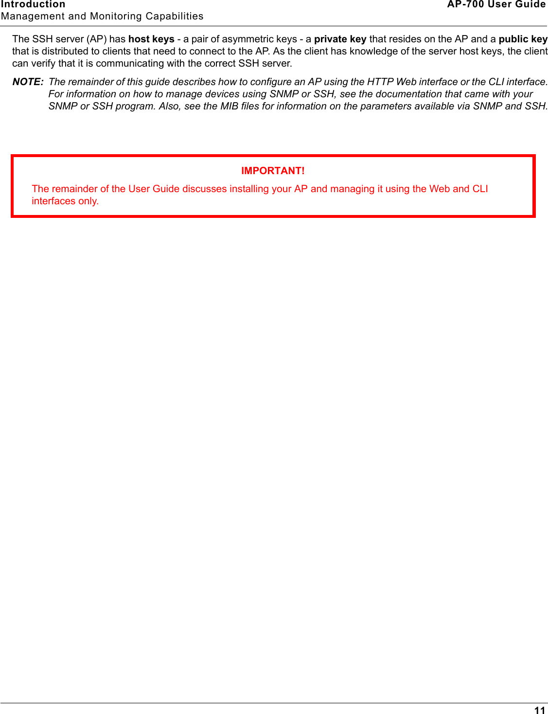 Introduction AP-700 User GuideManagement and Monitoring Capabilities11The SSH server (AP) has host keys - a pair of asymmetric keys - a private key that resides on the AP and a public key that is distributed to clients that need to connect to the AP. As the client has knowledge of the server host keys, the client can verify that it is communicating with the correct SSH server. NOTE: The remainder of this guide describes how to configure an AP using the HTTP Web interface or the CLI interface. For information on how to manage devices using SNMP or SSH, see the documentation that came with your SNMP or SSH program. Also, see the MIB files for information on the parameters available via SNMP and SSH.IMPORTANT!The remainder of the User Guide discusses installing your AP and managing it using the Web and CLI interfaces only. 