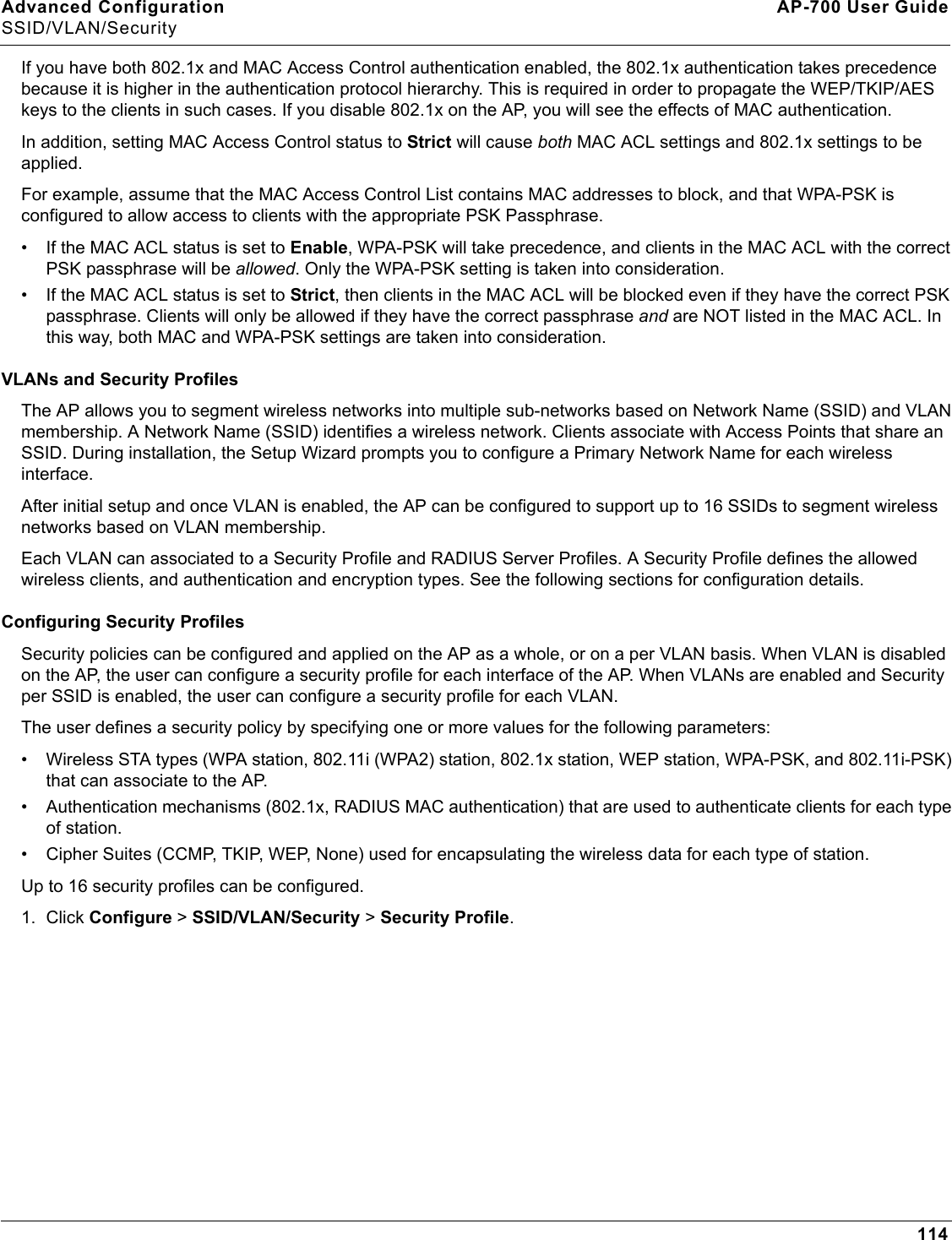 Advanced Configuration AP-700 User GuideSSID/VLAN/Security114If you have both 802.1x and MAC Access Control authentication enabled, the 802.1x authentication takes precedence because it is higher in the authentication protocol hierarchy. This is required in order to propagate the WEP/TKIP/AES keys to the clients in such cases. If you disable 802.1x on the AP, you will see the effects of MAC authentication.In addition, setting MAC Access Control status to Strict will cause both MAC ACL settings and 802.1x settings to be applied. For example, assume that the MAC Access Control List contains MAC addresses to block, and that WPA-PSK is configured to allow access to clients with the appropriate PSK Passphrase. • If the MAC ACL status is set to Enable, WPA-PSK will take precedence, and clients in the MAC ACL with the correct PSK passphrase will be allowed. Only the WPA-PSK setting is taken into consideration. • If the MAC ACL status is set to Strict, then clients in the MAC ACL will be blocked even if they have the correct PSK passphrase. Clients will only be allowed if they have the correct passphrase and are NOT listed in the MAC ACL. In this way, both MAC and WPA-PSK settings are taken into consideration.VLANs and Security ProfilesThe AP allows you to segment wireless networks into multiple sub-networks based on Network Name (SSID) and VLAN membership. A Network Name (SSID) identifies a wireless network. Clients associate with Access Points that share an SSID. During installation, the Setup Wizard prompts you to configure a Primary Network Name for each wireless interface. After initial setup and once VLAN is enabled, the AP can be configured to support up to 16 SSIDs to segment wireless networks based on VLAN membership. Each VLAN can associated to a Security Profile and RADIUS Server Profiles. A Security Profile defines the allowed wireless clients, and authentication and encryption types. See the following sections for configuration details.Configuring Security ProfilesSecurity policies can be configured and applied on the AP as a whole, or on a per VLAN basis. When VLAN is disabled on the AP, the user can configure a security profile for each interface of the AP. When VLANs are enabled and Security per SSID is enabled, the user can configure a security profile for each VLAN.The user defines a security policy by specifying one or more values for the following parameters:• Wireless STA types (WPA station, 802.11i (WPA2) station, 802.1x station, WEP station, WPA-PSK, and 802.11i-PSK) that can associate to the AP.• Authentication mechanisms (802.1x, RADIUS MAC authentication) that are used to authenticate clients for each type of station.• Cipher Suites (CCMP, TKIP, WEP, None) used for encapsulating the wireless data for each type of station.Up to 16 security profiles can be configured.1. Click Configure &gt; SSID/VLAN/Security &gt; Security Profile.