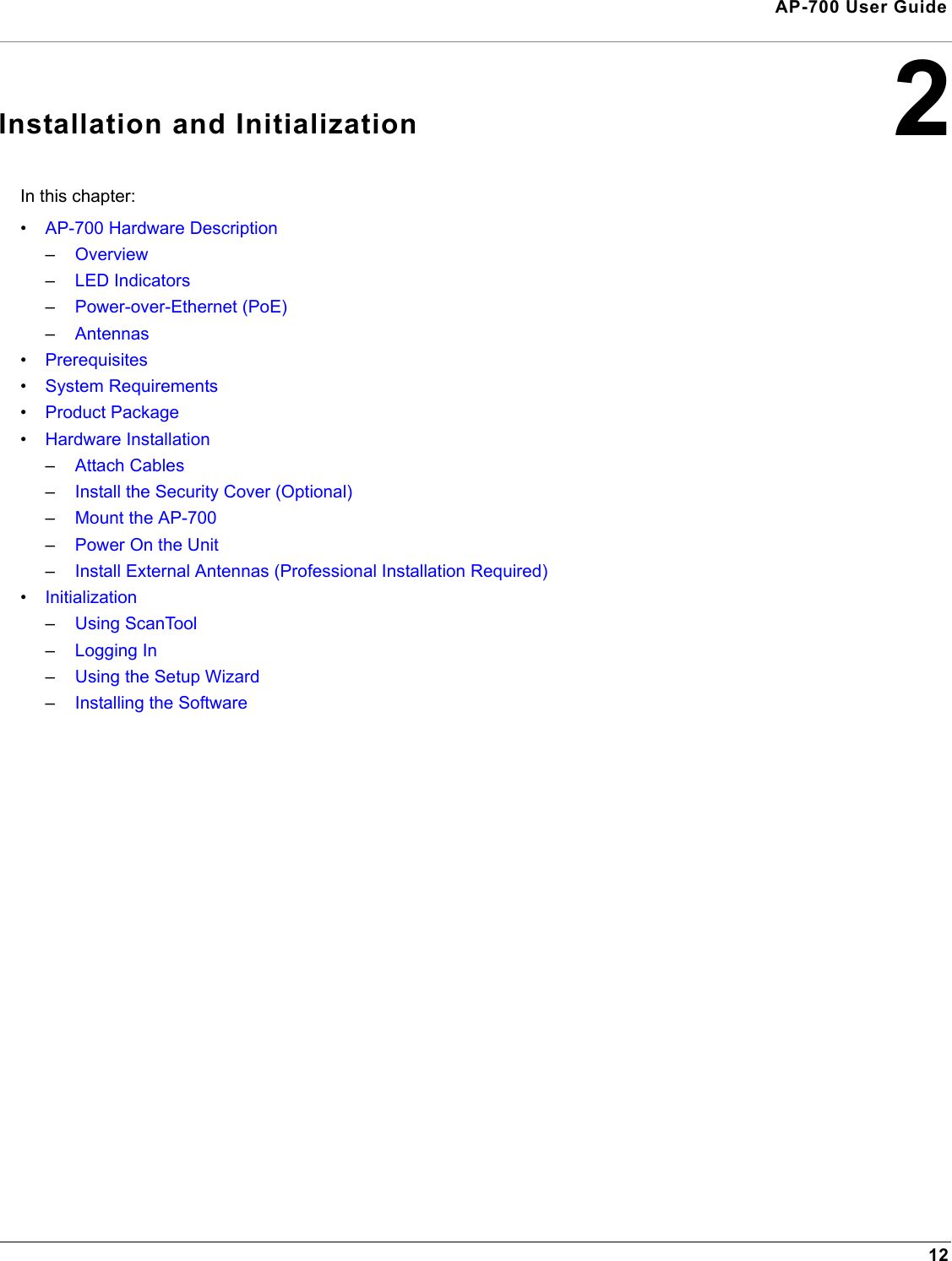 12AP-700 User Guide2Installation and InitializationIn this chapter:•AP-700 Hardware Description–Overview–LED Indicators–Power-over-Ethernet (PoE)–Antennas•Prerequisites•System Requirements•Product Package•Hardware Installation–Attach Cables–Install the Security Cover (Optional)–Mount the AP-700–Power On the Unit–Install External Antennas (Professional Installation Required)•Initialization–Using ScanTool–Logging In–Using the Setup Wizard–Installing the Software