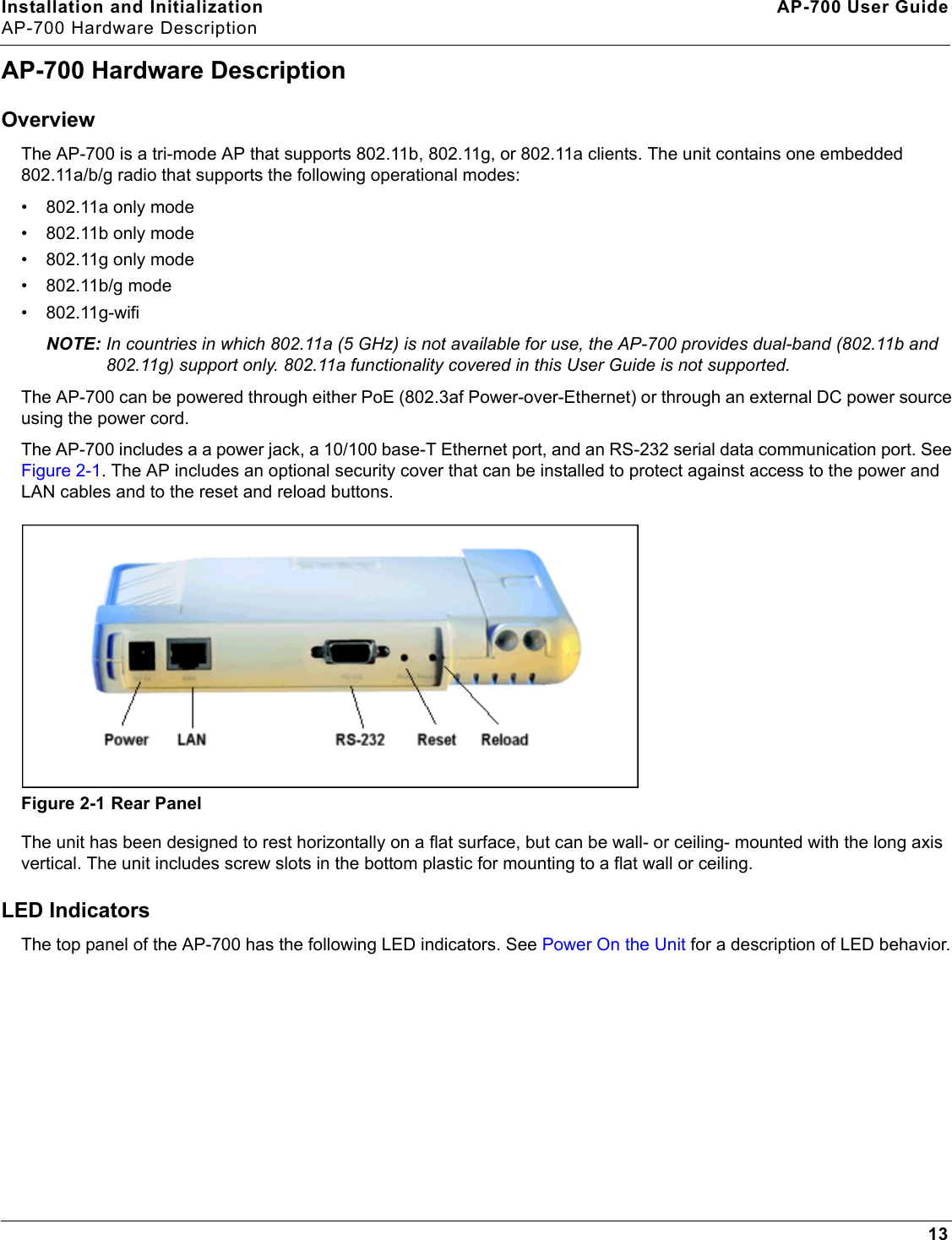Installation and Initialization AP-700 User GuideAP-700 Hardware Description13AP-700 Hardware DescriptionOverviewThe AP-700 is a tri-mode AP that supports 802.11b, 802.11g, or 802.11a clients. The unit contains one embedded 802.11a/b/g radio that supports the following operational modes:• 802.11a only mode• 802.11b only mode• 802.11g only mode• 802.11b/g mode• 802.11g-wifiNOTE: In countries in which 802.11a (5 GHz) is not available for use, the AP-700 provides dual-band (802.11b and 802.11g) support only. 802.11a functionality covered in this User Guide is not supported. The AP-700 can be powered through either PoE (802.3af Power-over-Ethernet) or through an external DC power source using the power cord.The AP-700 includes a a power jack, a 10/100 base-T Ethernet port, and an RS-232 serial data communication port. See Figure 2-1. The AP includes an optional security cover that can be installed to protect against access to the power and LAN cables and to the reset and reload buttons. Figure 2-1 Rear PanelThe unit has been designed to rest horizontally on a flat surface, but can be wall- or ceiling- mounted with the long axis vertical. The unit includes screw slots in the bottom plastic for mounting to a flat wall or ceiling.LED IndicatorsThe top panel of the AP-700 has the following LED indicators. See Power On the Unit for a description of LED behavior.