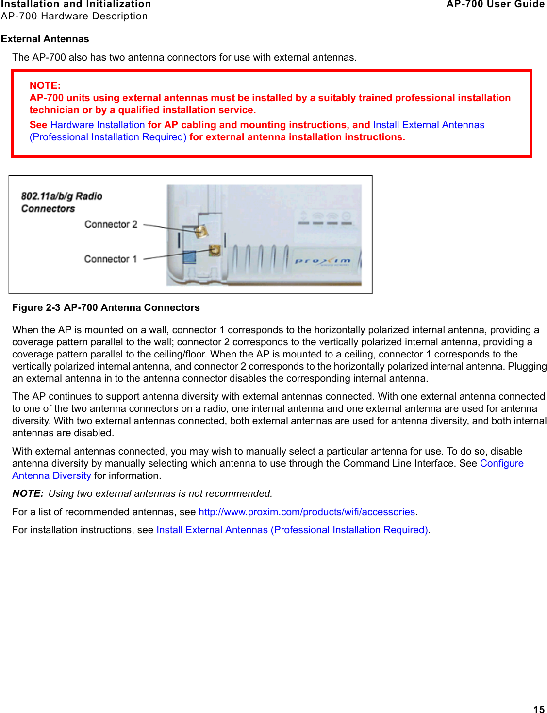 Installation and Initialization AP-700 User GuideAP-700 Hardware Description15External AntennasThe AP-700 also has two antenna connectors for use with external antennas. Figure 2-3 AP-700 Antenna ConnectorsWhen the AP is mounted on a wall, connector 1 corresponds to the horizontally polarized internal antenna, providing a coverage pattern parallel to the wall; connector 2 corresponds to the vertically polarized internal antenna, providing a coverage pattern parallel to the ceiling/floor. When the AP is mounted to a ceiling, connector 1 corresponds to the vertically polarized internal antenna, and connector 2 corresponds to the horizontally polarized internal antenna. Plugging an external antenna in to the antenna connector disables the corresponding internal antenna. The AP continues to support antenna diversity with external antennas connected. With one external antenna connected to one of the two antenna connectors on a radio, one internal antenna and one external antenna are used for antenna diversity. With two external antennas connected, both external antennas are used for antenna diversity, and both internal antennas are disabled. With external antennas connected, you may wish to manually select a particular antenna for use. To do so, disable antenna diversity by manually selecting which antenna to use through the Command Line Interface. See Configure Antenna Diversity for information.NOTE: Using two external antennas is not recommended.For a list of recommended antennas, see http://www.proxim.com/products/wifi/accessories. For installation instructions, see Install External Antennas (Professional Installation Required).NOTE:AP-700 units using external antennas must be installed by a suitably trained professional installation technician or by a qualified installation service. See Hardware Installation for AP cabling and mounting instructions, and Install External Antennas (Professional Installation Required) for external antenna installation instructions.