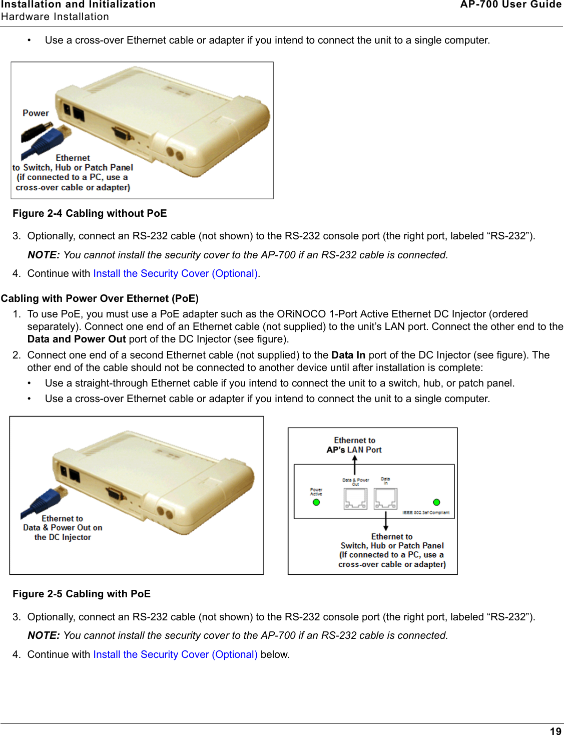 Installation and Initialization AP-700 User GuideHardware Installation19• Use a cross-over Ethernet cable or adapter if you intend to connect the unit to a single computer.Figure 2-4 Cabling without PoE3. Optionally, connect an RS-232 cable (not shown) to the RS-232 console port (the right port, labeled “RS-232”). NOTE: You cannot install the security cover to the AP-700 if an RS-232 cable is connected.4. Continue with Install the Security Cover (Optional).Cabling with Power Over Ethernet (PoE)1. To use PoE, you must use a PoE adapter such as the ORiNOCO 1-Port Active Ethernet DC Injector (ordered separately). Connect one end of an Ethernet cable (not supplied) to the unit’s LAN port. Connect the other end to the Data and Power Out port of the DC Injector (see figure).2. Connect one end of a second Ethernet cable (not supplied) to the Data In port of the DC Injector (see figure). The other end of the cable should not be connected to another device until after installation is complete:• Use a straight-through Ethernet cable if you intend to connect the unit to a switch, hub, or patch panel.• Use a cross-over Ethernet cable or adapter if you intend to connect the unit to a single computer.Figure 2-5 Cabling with PoE3. Optionally, connect an RS-232 cable (not shown) to the RS-232 console port (the right port, labeled “RS-232”). NOTE: You cannot install the security cover to the AP-700 if an RS-232 cable is connected.4. Continue with Install the Security Cover (Optional) below. 