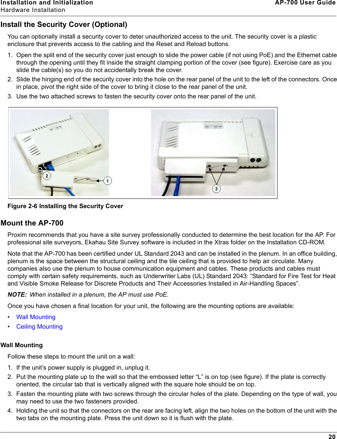 Installation and Initialization AP-700 User GuideHardware Installation20Install the Security Cover (Optional)You can optionally install a security cover to deter unauthorized access to the unit. The security cover is a plastic enclosure that prevents access to the cabling and the Reset and Reload buttons.1. Open the split end of the security cover just enough to slide the power cable (if not using PoE) and the Ethernet cable through the opening until they fit inside the straight clamping portion of the cover (see figure). Exercise care as you slide the cable(s) so you do not accidentally break the cover.2. Slide the hinging end of the security cover into the hole on the rear panel of the unit to the left of the connectors. Once in place, pivot the right side of the cover to bring it close to the rear panel of the unit.3. Use the two attached screws to fasten the security cover onto the rear panel of the unit.Figure 2-6 Installing the Security CoverMount the AP-700Proxim recommends that you have a site survey professionally conducted to determine the best location for the AP. For professional site surveyors, Ekahau Site Survey software is included in the Xtras folder on the Installation CD-ROM. Note that the AP-700 has been certified under UL Standard 2043 and can be installed in the plenum. In an office building, plenum is the space between the structural ceiling and the tile ceiling that is provided to help air circulate. Many companies also use the plenum to house communication equipment and cables. These products and cables must comply with certain safety requirements, such as Underwriter Labs (UL) Standard 2043: “Standard for Fire Test for Heat and Visible Smoke Release for Discrete Products and Their Accessories Installed in Air-Handling Spaces”.NOTE: When installed in a plenum, the AP must use PoE.Once you have chosen a final location for your unit, the following are the mounting options are available:•Wall Mounting•Ceiling MountingWall MountingFollow these steps to mount the unit on a wall:1. If the unit’s power supply is plugged in, unplug it.2. Put the mounting plate up to the wall so that the embossed letter “L” is on top (see figure). If the plate is correctly oriented, the circular tab that is vertically aligned with the square hole should be on top.3. Fasten the mounting plate with two screws through the circular holes of the plate. Depending on the type of wall, you may need to use the two fasteners provided.4. Holding the unit so that the connectors on the rear are facing left, align the two holes on the bottom of the unit with the two tabs on the mounting plate. Press the unit down so it is flush with the plate.