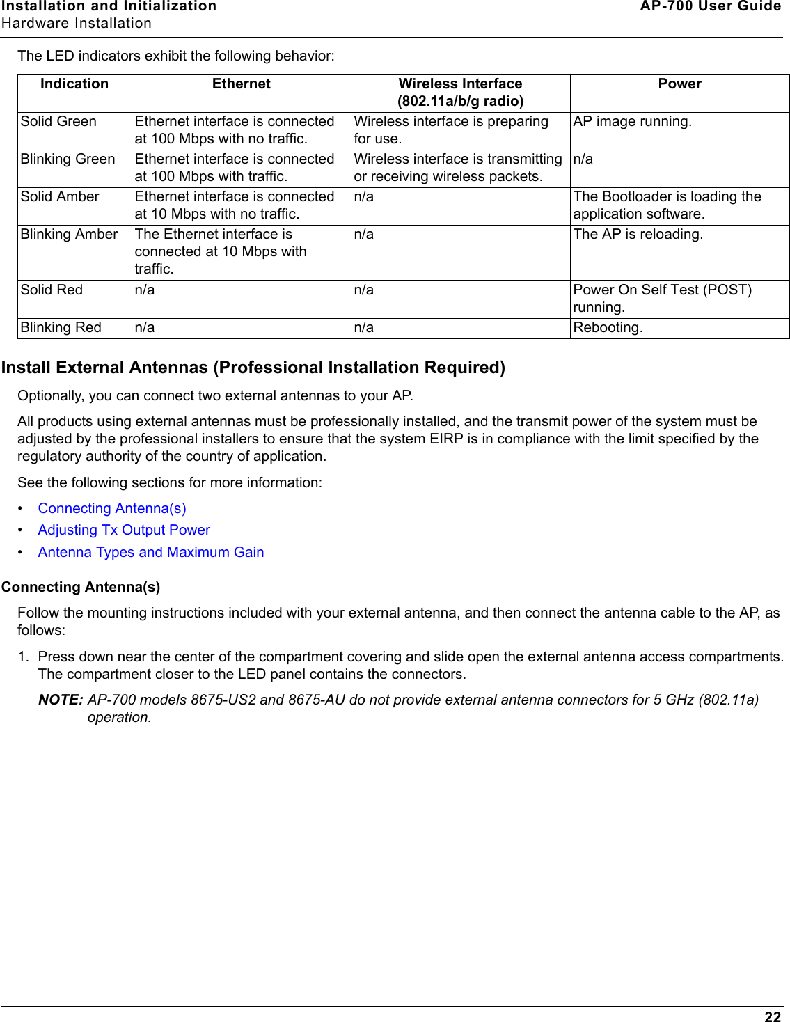 Installation and Initialization AP-700 User GuideHardware Installation22The LED indicators exhibit the following behavior:Install External Antennas (Professional Installation Required)Optionally, you can connect two external antennas to your AP. All products using external antennas must be professionally installed, and the transmit power of the system must be adjusted by the professional installers to ensure that the system EIRP is in compliance with the limit specified by the regulatory authority of the country of application.See the following sections for more information:•Connecting Antenna(s)•Adjusting Tx Output Power•Antenna Types and Maximum GainConnecting Antenna(s)Follow the mounting instructions included with your external antenna, and then connect the antenna cable to the AP, as follows:1. Press down near the center of the compartment covering and slide open the external antenna access compartments. The compartment closer to the LED panel contains the connectors. NOTE: AP-700 models 8675-US2 and 8675-AU do not provide external antenna connectors for 5 GHz (802.11a) operation.Indication Ethernet Wireless Interface(802.11a/b/g radio)PowerSolid Green Ethernet interface is connected at 100 Mbps with no traffic.Wireless interface is preparing for use.AP image running.Blinking Green Ethernet interface is connected at 100 Mbps with traffic.Wireless interface is transmitting or receiving wireless packets.n/aSolid Amber Ethernet interface is connected at 10 Mbps with no traffic.n/a The Bootloader is loading the application software.Blinking Amber The Ethernet interface is connected at 10 Mbps with traffic.n/a The AP is reloading.Solid Red n/a n/a Power On Self Test (POST) running.Blinking Red n/a n/a Rebooting.