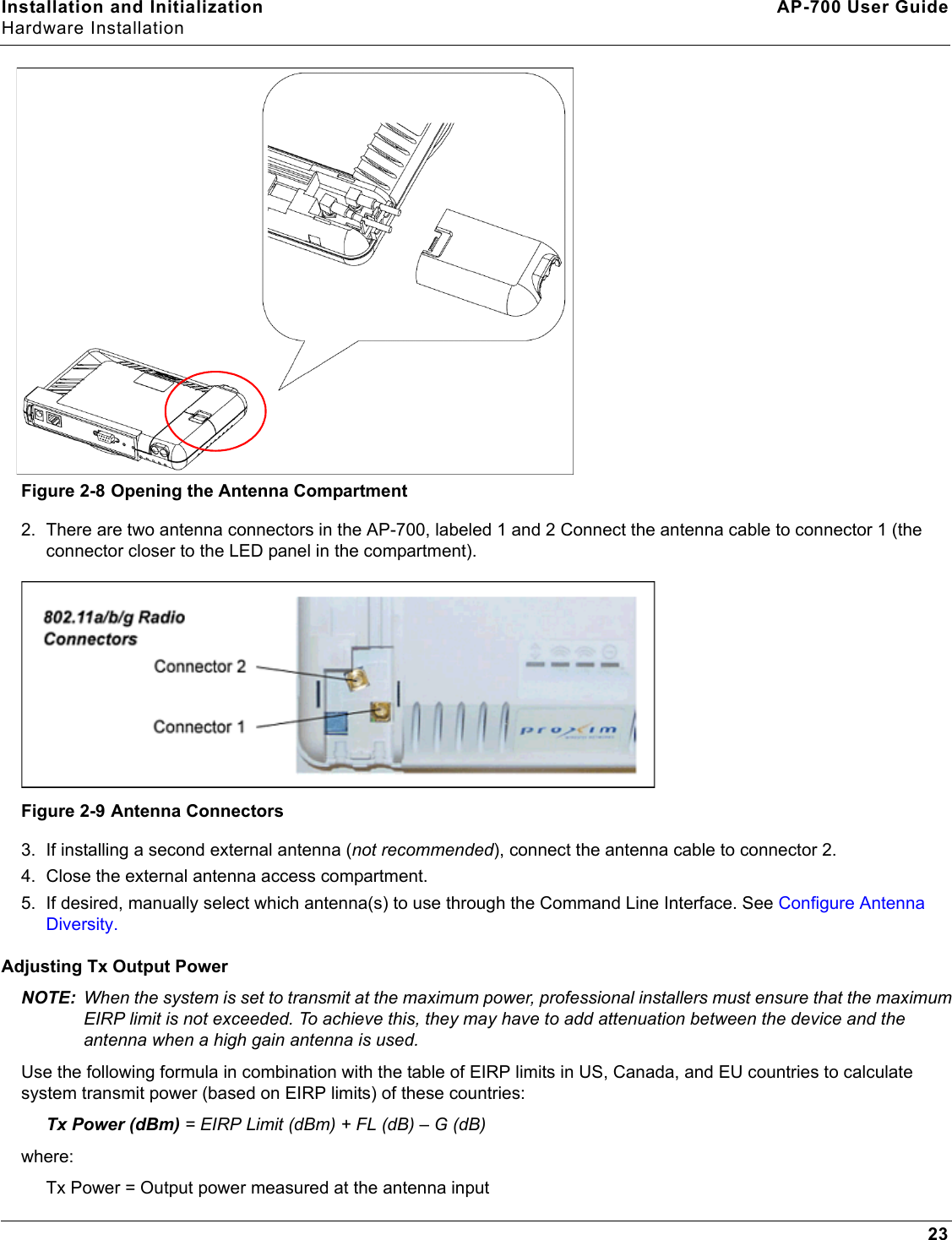 Installation and Initialization AP-700 User GuideHardware Installation23Figure 2-8 Opening the Antenna Compartment2. There are two antenna connectors in the AP-700, labeled 1 and 2 Connect the antenna cable to connector 1 (the connector closer to the LED panel in the compartment). Figure 2-9 Antenna Connectors3. If installing a second external antenna (not recommended), connect the antenna cable to connector 2.4. Close the external antenna access compartment.5. If desired, manually select which antenna(s) to use through the Command Line Interface. See Configure Antenna Diversity.Adjusting Tx Output PowerNOTE: When the system is set to transmit at the maximum power, professional installers must ensure that the maximum EIRP limit is not exceeded. To achieve this, they may have to add attenuation between the device and the antenna when a high gain antenna is used.Use the following formula in combination with the table of EIRP limits in US, Canada, and EU countries to calculate system transmit power (based on EIRP limits) of these countries:Tx Power (dBm) = EIRP Limit (dBm) + FL (dB) – G (dB) where: Tx Power = Output power measured at the antenna input 