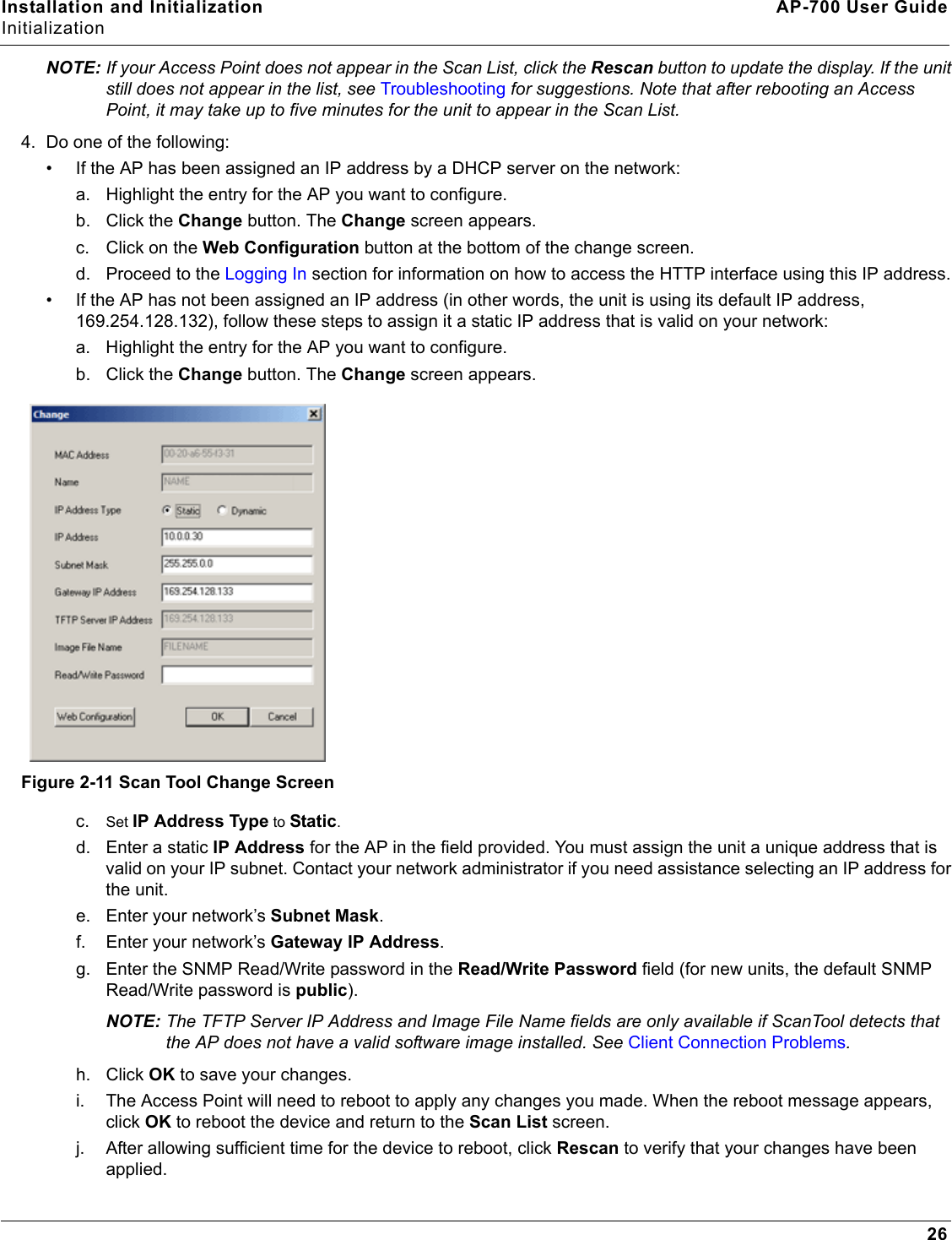 Installation and Initialization AP-700 User GuideInitialization26NOTE: If your Access Point does not appear in the Scan List, click the Rescan button to update the display. If the unit still does not appear in the list, see Troubleshooting for suggestions. Note that after rebooting an Access Point, it may take up to five minutes for the unit to appear in the Scan List.4. Do one of the following:• If the AP has been assigned an IP address by a DHCP server on the network:a. Highlight the entry for the AP you want to configure.b. Click the Change button. The Change screen appears.c. Click on the Web Configuration button at the bottom of the change screen. d. Proceed to the Logging In section for information on how to access the HTTP interface using this IP address.• If the AP has not been assigned an IP address (in other words, the unit is using its default IP address, 169.254.128.132), follow these steps to assign it a static IP address that is valid on your network:a. Highlight the entry for the AP you want to configure.b. Click the Change button. The Change screen appears.Figure 2-11 Scan Tool Change Screenc. Set IP Address Type to Static.d. Enter a static IP Address for the AP in the field provided. You must assign the unit a unique address that is valid on your IP subnet. Contact your network administrator if you need assistance selecting an IP address for the unit.e. Enter your network’s Subnet Mask.f. Enter your network’s Gateway IP Address.g. Enter the SNMP Read/Write password in the Read/Write Password field (for new units, the default SNMP Read/Write password is public).NOTE: The TFTP Server IP Address and Image File Name fields are only available if ScanTool detects that the AP does not have a valid software image installed. See Client Connection Problems.h. Click OK to save your changes. i. The Access Point will need to reboot to apply any changes you made. When the reboot message appears, click OK to reboot the device and return to the Scan List screen.j. After allowing sufficient time for the device to reboot, click Rescan to verify that your changes have been applied.