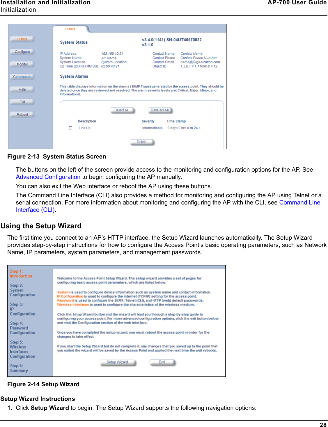 Installation and Initialization AP-700 User GuideInitialization28Figure 2-13  System Status ScreenThe buttons on the left of the screen provide access to the monitoring and configuration options for the AP. See Advanced Configuration to begin configuring the AP manually.You can also exit the Web interface or reboot the AP using these buttons.The Command Line Interface (CLI) also provides a method for monitoring and configuring the AP using Telnet or a serial connection. For more information about monitoring and configuring the AP with the CLI, see Command Line Interface (CLI).Using the Setup WizardThe first time you connect to an AP’s HTTP interface, the Setup Wizard launches automatically. The Setup Wizard provides step-by-step instructions for how to configure the Access Point’s basic operating parameters, such as Network Name, IP parameters, system parameters, and management passwords.Figure 2-14 Setup WizardSetup Wizard Instructions1. Click Setup Wizard to begin. The Setup Wizard supports the following navigation options: