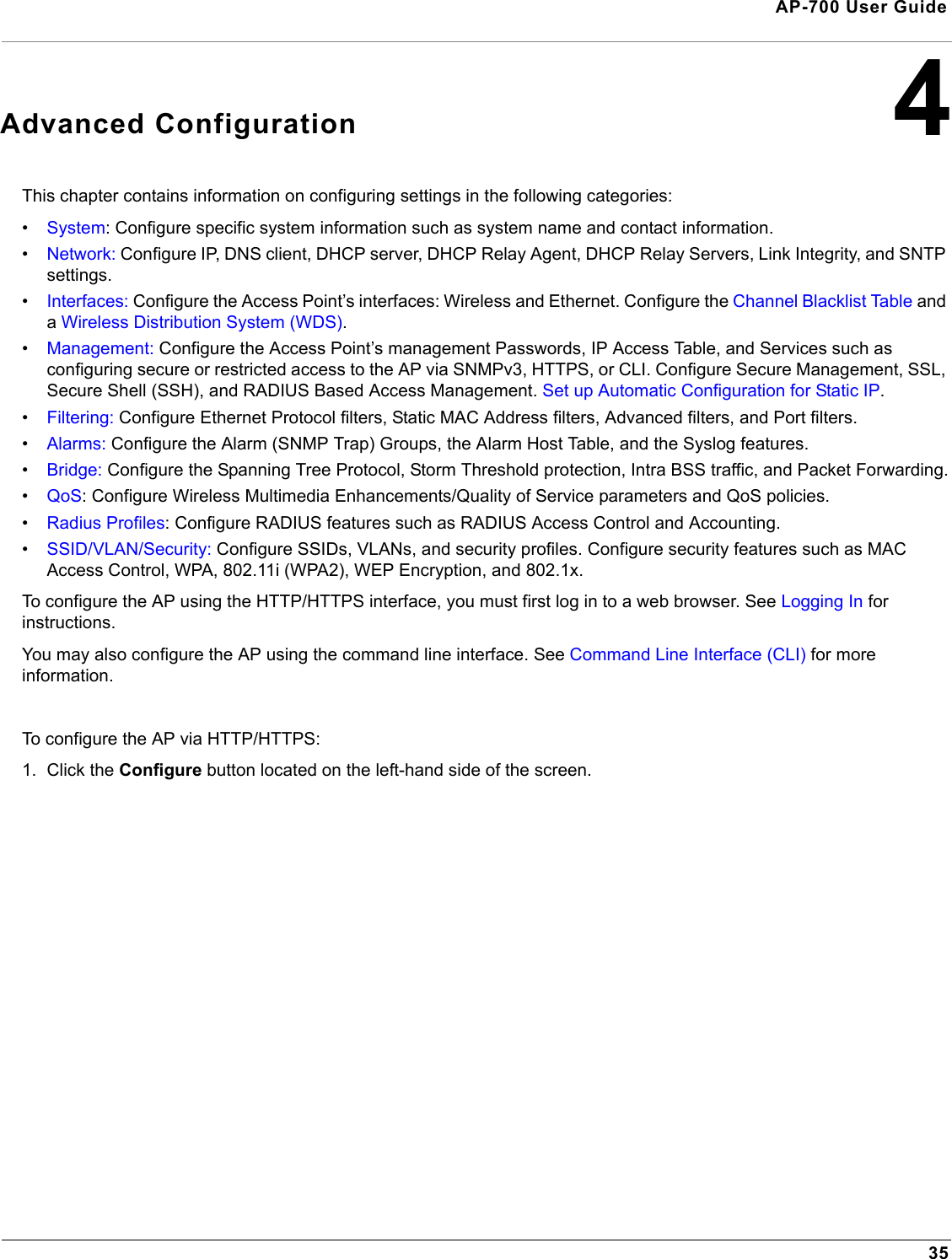 35AP-700 User Guide4Advanced ConfigurationThis chapter contains information on configuring settings in the following categories:•System: Configure specific system information such as system name and contact information.•Network: Configure IP, DNS client, DHCP server, DHCP Relay Agent, DHCP Relay Servers, Link Integrity, and SNTP settings.•Interfaces: Configure the Access Point’s interfaces: Wireless and Ethernet. Configure the Channel Blacklist Table and a Wireless Distribution System (WDS).•Management: Configure the Access Point’s management Passwords, IP Access Table, and Services such as configuring secure or restricted access to the AP via SNMPv3, HTTPS, or CLI. Configure Secure Management, SSL, Secure Shell (SSH), and RADIUS Based Access Management. Set up Automatic Configuration for Static IP.•Filtering: Configure Ethernet Protocol filters, Static MAC Address filters, Advanced filters, and Port filters.•Alarms: Configure the Alarm (SNMP Trap) Groups, the Alarm Host Table, and the Syslog features.•Bridge: Configure the Spanning Tree Protocol, Storm Threshold protection, Intra BSS traffic, and Packet Forwarding.•QoS: Configure Wireless Multimedia Enhancements/Quality of Service parameters and QoS policies.•Radius Profiles: Configure RADIUS features such as RADIUS Access Control and Accounting.•SSID/VLAN/Security: Configure SSIDs, VLANs, and security profiles. Configure security features such as MAC Access Control, WPA, 802.11i (WPA2), WEP Encryption, and 802.1x. To configure the AP using the HTTP/HTTPS interface, you must first log in to a web browser. See Logging In for instructions. You may also configure the AP using the command line interface. See Command Line Interface (CLI) for more information.To configure the AP via HTTP/HTTPS:1. Click the Configure button located on the left-hand side of the screen.