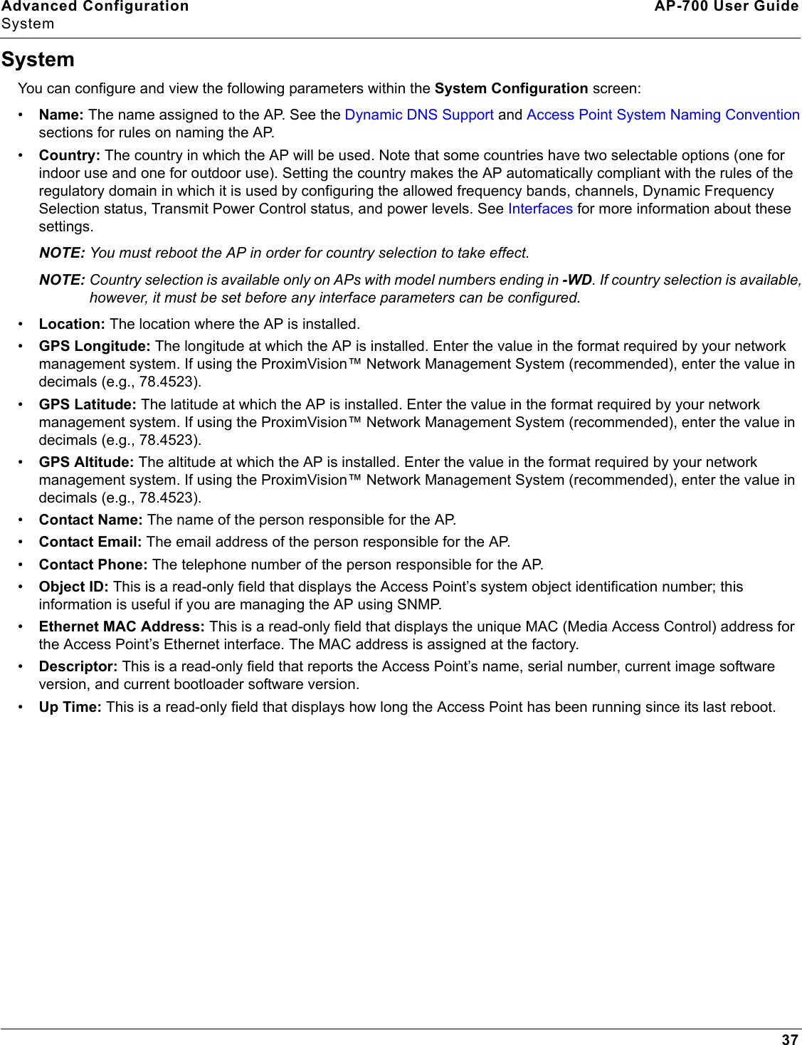 Advanced Configuration AP-700 User GuideSystem37SystemYou can configure and view the following parameters within the System Configuration screen:•Name: The name assigned to the AP. See the Dynamic DNS Support and Access Point System Naming Convention sections for rules on naming the AP.•Country: The country in which the AP will be used. Note that some countries have two selectable options (one for indoor use and one for outdoor use). Setting the country makes the AP automatically compliant with the rules of the regulatory domain in which it is used by configuring the allowed frequency bands, channels, Dynamic Frequency Selection status, Transmit Power Control status, and power levels. See Interfaces for more information about these settings.NOTE: You must reboot the AP in order for country selection to take effect.NOTE: Country selection is available only on APs with model numbers ending in -WD. If country selection is available, however, it must be set before any interface parameters can be configured. •Location: The location where the AP is installed.•GPS Longitude: The longitude at which the AP is installed. Enter the value in the format required by your network management system. If using the ProximVision™ Network Management System (recommended), enter the value in decimals (e.g., 78.4523).•GPS Latitude: The latitude at which the AP is installed. Enter the value in the format required by your network management system. If using the ProximVision™ Network Management System (recommended), enter the value in decimals (e.g., 78.4523).•GPS Altitude: The altitude at which the AP is installed. Enter the value in the format required by your network management system. If using the ProximVision™ Network Management System (recommended), enter the value in decimals (e.g., 78.4523).•Contact Name: The name of the person responsible for the AP.•Contact Email: The email address of the person responsible for the AP.•Contact Phone: The telephone number of the person responsible for the AP.•Object ID: This is a read-only field that displays the Access Point’s system object identification number; this information is useful if you are managing the AP using SNMP.•Ethernet MAC Address: This is a read-only field that displays the unique MAC (Media Access Control) address for the Access Point’s Ethernet interface. The MAC address is assigned at the factory.•Descriptor: This is a read-only field that reports the Access Point’s name, serial number, current image software version, and current bootloader software version.•Up Time: This is a read-only field that displays how long the Access Point has been running since its last reboot.