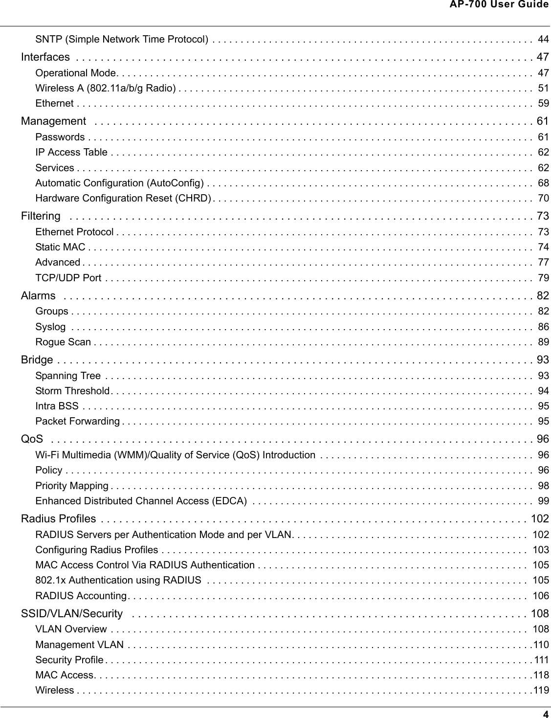 AP-700 User Guide4SNTP (Simple Network Time Protocol) . . . . . . . . . . . . . . . . . . . . . . . . . . . . . . . . . . . . . . . . . . . . . . . . . . . . . . . . .  44Interfaces  . . . . . . . . . . . . . . . . . . . . . . . . . . . . . . . . . . . . . . . . . . . . . . . . . . . . . . . . . . . . . . . . . . . . . . . . . . 47Operational Mode. . . . . . . . . . . . . . . . . . . . . . . . . . . . . . . . . . . . . . . . . . . . . . . . . . . . . . . . . . . . . . . . . . . . . . . . . .  47Wireless A (802.11a/b/g Radio) . . . . . . . . . . . . . . . . . . . . . . . . . . . . . . . . . . . . . . . . . . . . . . . . . . . . . . . . . . . . . . .  51Ethernet . . . . . . . . . . . . . . . . . . . . . . . . . . . . . . . . . . . . . . . . . . . . . . . . . . . . . . . . . . . . . . . . . . . . . . . . . . . . . . . . .  59Management   . . . . . . . . . . . . . . . . . . . . . . . . . . . . . . . . . . . . . . . . . . . . . . . . . . . . . . . . . . . . . . . . . . . . . . . 61Passwords . . . . . . . . . . . . . . . . . . . . . . . . . . . . . . . . . . . . . . . . . . . . . . . . . . . . . . . . . . . . . . . . . . . . . . . . . . . . . . .  61IP Access Table . . . . . . . . . . . . . . . . . . . . . . . . . . . . . . . . . . . . . . . . . . . . . . . . . . . . . . . . . . . . . . . . . . . . . . . . . . .  62Services . . . . . . . . . . . . . . . . . . . . . . . . . . . . . . . . . . . . . . . . . . . . . . . . . . . . . . . . . . . . . . . . . . . . . . . . . . . . . . . . .  62Automatic Configuration (AutoConfig) . . . . . . . . . . . . . . . . . . . . . . . . . . . . . . . . . . . . . . . . . . . . . . . . . . . . . . . . . .  68Hardware Configuration Reset (CHRD) . . . . . . . . . . . . . . . . . . . . . . . . . . . . . . . . . . . . . . . . . . . . . . . . . . . . . . . . .  70Filtering   . . . . . . . . . . . . . . . . . . . . . . . . . . . . . . . . . . . . . . . . . . . . . . . . . . . . . . . . . . . . . . . . . . . . . . . . . . . 73Ethernet Protocol . . . . . . . . . . . . . . . . . . . . . . . . . . . . . . . . . . . . . . . . . . . . . . . . . . . . . . . . . . . . . . . . . . . . . . . . . .  73Static MAC . . . . . . . . . . . . . . . . . . . . . . . . . . . . . . . . . . . . . . . . . . . . . . . . . . . . . . . . . . . . . . . . . . . . . . . . . . . . . . .  74Advanced . . . . . . . . . . . . . . . . . . . . . . . . . . . . . . . . . . . . . . . . . . . . . . . . . . . . . . . . . . . . . . . . . . . . . . . . . . . . . . . .  77TCP/UDP Port . . . . . . . . . . . . . . . . . . . . . . . . . . . . . . . . . . . . . . . . . . . . . . . . . . . . . . . . . . . . . . . . . . . . . . . . . . . .  79Alarms  . . . . . . . . . . . . . . . . . . . . . . . . . . . . . . . . . . . . . . . . . . . . . . . . . . . . . . . . . . . . . . . . . . . . . . . . . . . . 82Groups . . . . . . . . . . . . . . . . . . . . . . . . . . . . . . . . . . . . . . . . . . . . . . . . . . . . . . . . . . . . . . . . . . . . . . . . . . . . . . . . . .  82Syslog  . . . . . . . . . . . . . . . . . . . . . . . . . . . . . . . . . . . . . . . . . . . . . . . . . . . . . . . . . . . . . . . . . . . . . . . . . . . . . . . . . .  86Rogue Scan . . . . . . . . . . . . . . . . . . . . . . . . . . . . . . . . . . . . . . . . . . . . . . . . . . . . . . . . . . . . . . . . . . . . . . . . . . . . . .  89Bridge . . . . . . . . . . . . . . . . . . . . . . . . . . . . . . . . . . . . . . . . . . . . . . . . . . . . . . . . . . . . . . . . . . . . . . . . . . . . . 93Spanning Tree  . . . . . . . . . . . . . . . . . . . . . . . . . . . . . . . . . . . . . . . . . . . . . . . . . . . . . . . . . . . . . . . . . . . . . . . . . . . .  93Storm Threshold. . . . . . . . . . . . . . . . . . . . . . . . . . . . . . . . . . . . . . . . . . . . . . . . . . . . . . . . . . . . . . . . . . . . . . . . . . .  94Intra BSS . . . . . . . . . . . . . . . . . . . . . . . . . . . . . . . . . . . . . . . . . . . . . . . . . . . . . . . . . . . . . . . . . . . . . . . . . . . . . . . .  95Packet Forwarding . . . . . . . . . . . . . . . . . . . . . . . . . . . . . . . . . . . . . . . . . . . . . . . . . . . . . . . . . . . . . . . . . . . . . . . . .  95QoS  . . . . . . . . . . . . . . . . . . . . . . . . . . . . . . . . . . . . . . . . . . . . . . . . . . . . . . . . . . . . . . . . . . . . . . . . . . . . . . 96Wi-Fi Multimedia (WMM)/Quality of Service (QoS) Introduction  . . . . . . . . . . . . . . . . . . . . . . . . . . . . . . . . . . . . . .  96Policy . . . . . . . . . . . . . . . . . . . . . . . . . . . . . . . . . . . . . . . . . . . . . . . . . . . . . . . . . . . . . . . . . . . . . . . . . . . . . . . . . . .  96Priority Mapping . . . . . . . . . . . . . . . . . . . . . . . . . . . . . . . . . . . . . . . . . . . . . . . . . . . . . . . . . . . . . . . . . . . . . . . . . . .  98Enhanced Distributed Channel Access (EDCA)  . . . . . . . . . . . . . . . . . . . . . . . . . . . . . . . . . . . . . . . . . . . . . . . . . .  99Radius Profiles . . . . . . . . . . . . . . . . . . . . . . . . . . . . . . . . . . . . . . . . . . . . . . . . . . . . . . . . . . . . . . . . . . . . . 102RADIUS Servers per Authentication Mode and per VLAN. . . . . . . . . . . . . . . . . . . . . . . . . . . . . . . . . . . . . . . . . .  102Configuring Radius Profiles . . . . . . . . . . . . . . . . . . . . . . . . . . . . . . . . . . . . . . . . . . . . . . . . . . . . . . . . . . . . . . . . .  103MAC Access Control Via RADIUS Authentication . . . . . . . . . . . . . . . . . . . . . . . . . . . . . . . . . . . . . . . . . . . . . . . .  105802.1x Authentication using RADIUS  . . . . . . . . . . . . . . . . . . . . . . . . . . . . . . . . . . . . . . . . . . . . . . . . . . . . . . . . .  105RADIUS Accounting. . . . . . . . . . . . . . . . . . . . . . . . . . . . . . . . . . . . . . . . . . . . . . . . . . . . . . . . . . . . . . . . . . . . . . .  106SSID/VLAN/Security   . . . . . . . . . . . . . . . . . . . . . . . . . . . . . . . . . . . . . . . . . . . . . . . . . . . . . . . . . . . . . . . . 108VLAN Overview . . . . . . . . . . . . . . . . . . . . . . . . . . . . . . . . . . . . . . . . . . . . . . . . . . . . . . . . . . . . . . . . . . . . . . . . . .  108Management VLAN . . . . . . . . . . . . . . . . . . . . . . . . . . . . . . . . . . . . . . . . . . . . . . . . . . . . . . . . . . . . . . . . . . . . . . . .110Security Profile . . . . . . . . . . . . . . . . . . . . . . . . . . . . . . . . . . . . . . . . . . . . . . . . . . . . . . . . . . . . . . . . . . . . . . . . . . . . 111MAC Access. . . . . . . . . . . . . . . . . . . . . . . . . . . . . . . . . . . . . . . . . . . . . . . . . . . . . . . . . . . . . . . . . . . . . . . . . . . . . .118Wireless . . . . . . . . . . . . . . . . . . . . . . . . . . . . . . . . . . . . . . . . . . . . . . . . . . . . . . . . . . . . . . . . . . . . . . . . . . . . . . . . .119