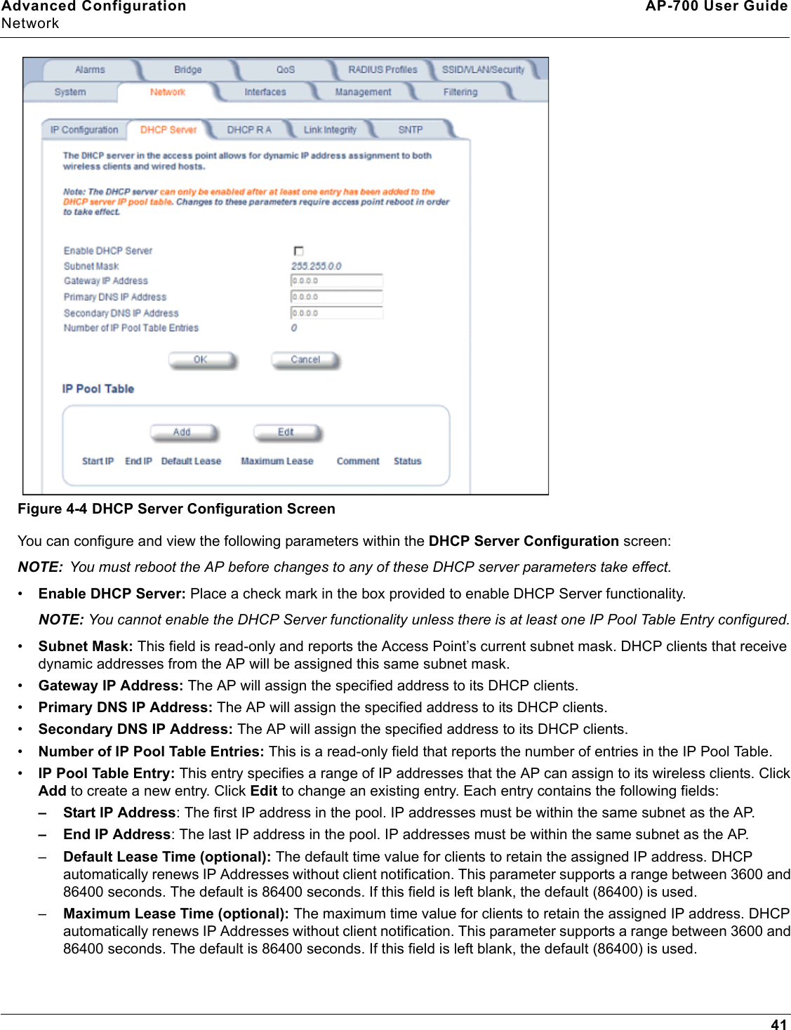 Advanced Configuration AP-700 User GuideNetwork41Figure 4-4 DHCP Server Configuration ScreenYou can configure and view the following parameters within the DHCP Server Configuration screen:NOTE: You must reboot the AP before changes to any of these DHCP server parameters take effect.•Enable DHCP Server: Place a check mark in the box provided to enable DHCP Server functionality. NOTE: You cannot enable the DHCP Server functionality unless there is at least one IP Pool Table Entry configured.•Subnet Mask: This field is read-only and reports the Access Point’s current subnet mask. DHCP clients that receive dynamic addresses from the AP will be assigned this same subnet mask.•Gateway IP Address: The AP will assign the specified address to its DHCP clients.•Primary DNS IP Address: The AP will assign the specified address to its DHCP clients.•Secondary DNS IP Address: The AP will assign the specified address to its DHCP clients.•Number of IP Pool Table Entries: This is a read-only field that reports the number of entries in the IP Pool Table.•IP Pool Table Entry: This entry specifies a range of IP addresses that the AP can assign to its wireless clients. Click Add to create a new entry. Click Edit to change an existing entry. Each entry contains the following fields:– Start IP Address: The first IP address in the pool. IP addresses must be within the same subnet as the AP.– End IP Address: The last IP address in the pool. IP addresses must be within the same subnet as the AP.–Default Lease Time (optional): The default time value for clients to retain the assigned IP address. DHCP automatically renews IP Addresses without client notification. This parameter supports a range between 3600 and 86400 seconds. The default is 86400 seconds. If this field is left blank, the default (86400) is used.–Maximum Lease Time (optional): The maximum time value for clients to retain the assigned IP address. DHCP automatically renews IP Addresses without client notification. This parameter supports a range between 3600 and 86400 seconds. The default is 86400 seconds. If this field is left blank, the default (86400) is used.