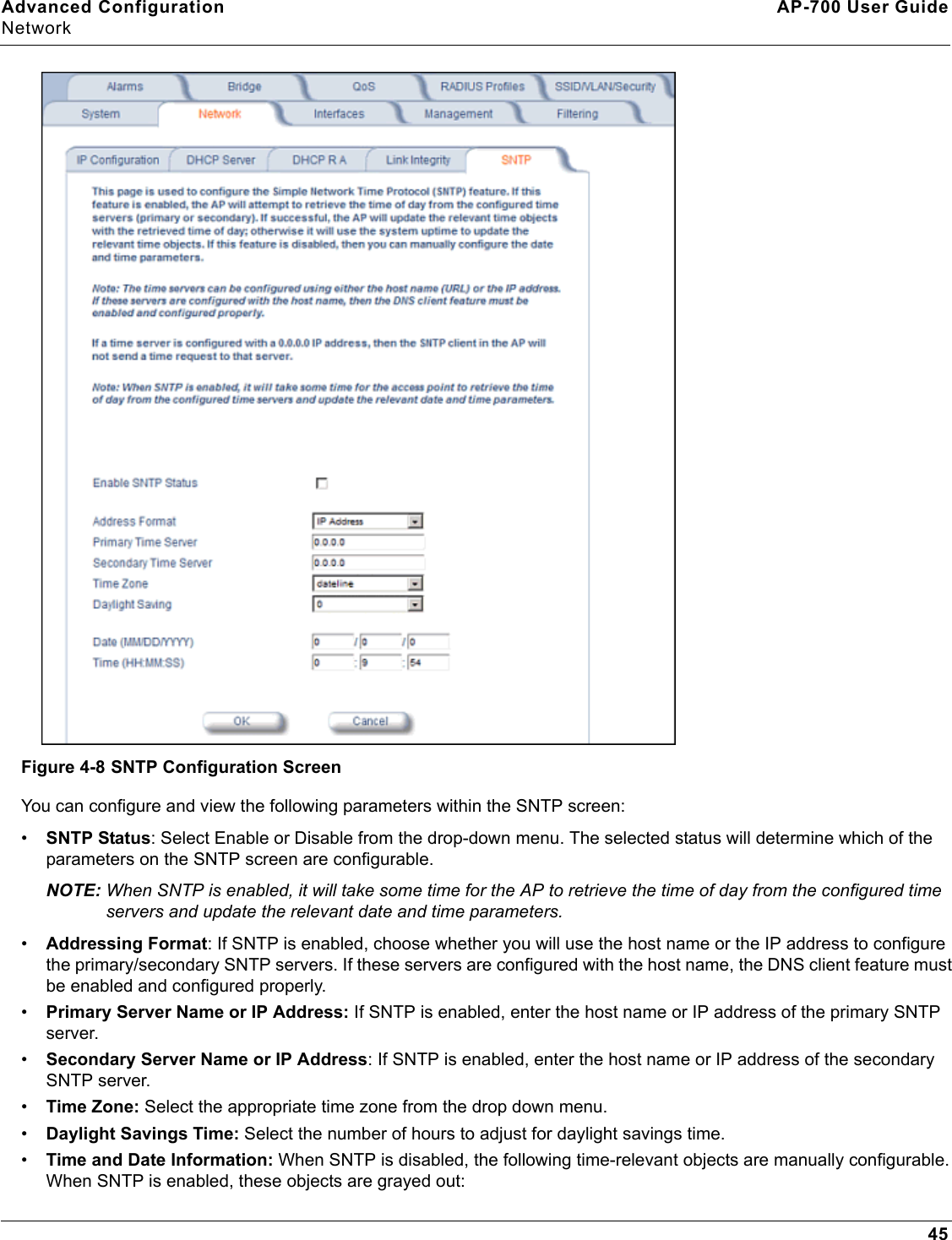 Advanced Configuration AP-700 User GuideNetwork45Figure 4-8 SNTP Configuration ScreenYou can configure and view the following parameters within the SNTP screen:•SNTP Status: Select Enable or Disable from the drop-down menu. The selected status will determine which of the parameters on the SNTP screen are configurable. NOTE: When SNTP is enabled, it will take some time for the AP to retrieve the time of day from the configured time servers and update the relevant date and time parameters.•Addressing Format: If SNTP is enabled, choose whether you will use the host name or the IP address to configure the primary/secondary SNTP servers. If these servers are configured with the host name, the DNS client feature must be enabled and configured properly.•Primary Server Name or IP Address: If SNTP is enabled, enter the host name or IP address of the primary SNTP server.•Secondary Server Name or IP Address: If SNTP is enabled, enter the host name or IP address of the secondary SNTP server. •Time Zone: Select the appropriate time zone from the drop down menu.•Daylight Savings Time: Select the number of hours to adjust for daylight savings time.•Time and Date Information: When SNTP is disabled, the following time-relevant objects are manually configurable. When SNTP is enabled, these objects are grayed out:
