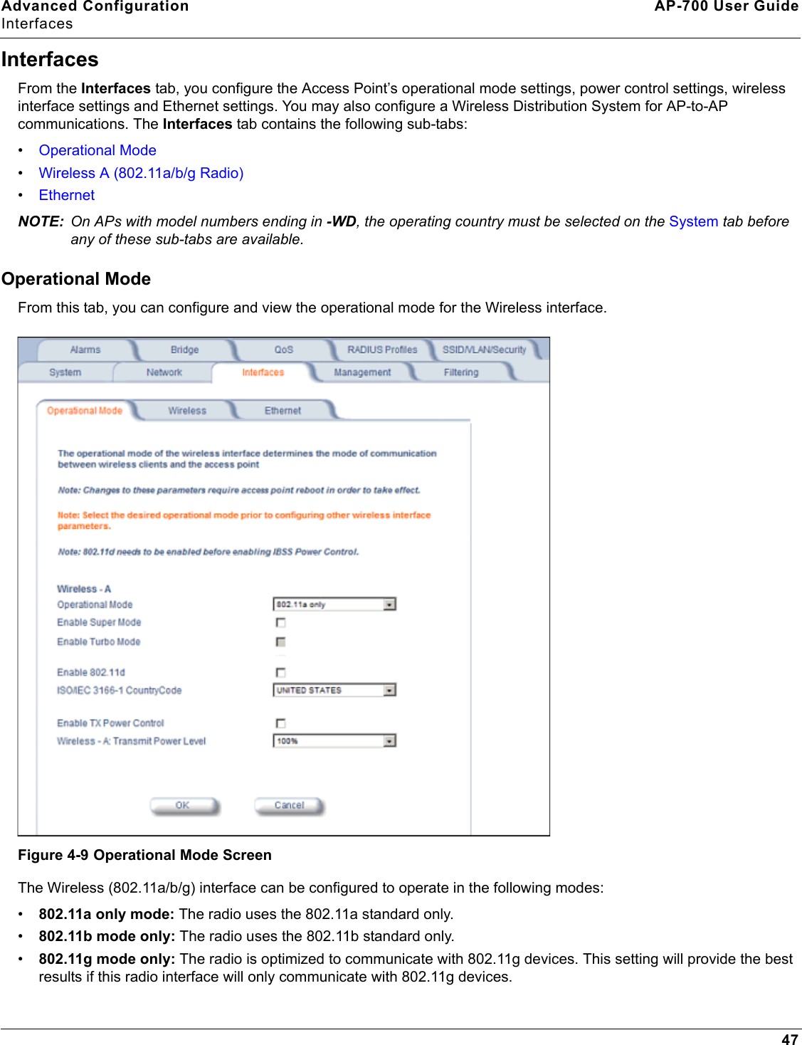 Advanced Configuration AP-700 User GuideInterfaces47InterfacesFrom the Interfaces tab, you configure the Access Point’s operational mode settings, power control settings, wireless interface settings and Ethernet settings. You may also configure a Wireless Distribution System for AP-to-AP communications. The Interfaces tab contains the following sub-tabs:•Operational Mode•Wireless A (802.11a/b/g Radio)•EthernetNOTE: On APs with model numbers ending in -WD, the operating country must be selected on the System tab before any of these sub-tabs are available. Operational ModeFrom this tab, you can configure and view the operational mode for the Wireless interface. Figure 4-9 Operational Mode ScreenThe Wireless (802.11a/b/g) interface can be configured to operate in the following modes:•802.11a only mode: The radio uses the 802.11a standard only.•802.11b mode only: The radio uses the 802.11b standard only.•802.11g mode only: The radio is optimized to communicate with 802.11g devices. This setting will provide the best results if this radio interface will only communicate with 802.11g devices. 